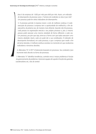 100 Governança: ITIL®
: Gestão, Auditoria e Tecnologia da Informação
Governança em Tecnologia da Informação | ITIL®
: Histórico, evolução e conceitos
área X da empresa de 1.000 por mês para 800 por mês. Assim, um indicador
de desempenho do processo seria o “número de incidentes na área X por mês”.
Um processo pode ter vários indicadores de desempenho.
5. O processo permite à empresa iniciar o ciclo de melhoria contínua. A cada
execução do processo a empresa tem a oportunidade de melhorá-lo, a fim de
executá-lo, da próxima vez, de maneira mais eficiente. Quando não há processo,
cada pessoa na organização executa o seu próprio processo e, pior, a mesma
pessoa pode executar uma mesma atividade de forma diferente a cada vez.
Um processo, por pior que seja, torna-se a forma com que todos executam uma
mesma atividade. Assim, cada um pode dar a sua contribuição. O indicador de
desempenho formalizará, em cada processo, o que a empresa quer medir a fim
de tomar decisões. A melhoria contínua acontece no momento em que analisamos
indicadores e tomamos decisões.
6. Alternativa “b”. A ITIL®
é fortemente baseada em processos. Seu conteúdo é pra-
ticamente todo descrito na forma de processos.
7. Alternativa “e”. Identificar tendências, controlar erros e revisar problemas é função
do gerenciamento de problemas. Gerenciar equipes de suporte é função dos gerentes,
coordenadores etc.; não da central.
 