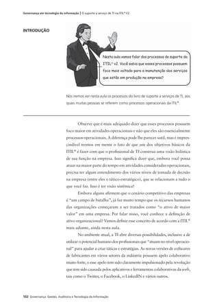 102 Governança: Gestão, Auditoria e Tecnologia da Informação
Governança em tecnologia da informação | O suporte a serviço de TI na ITIL®
V2
INTRODUÇÃO
Nós iremos ver nesta aula os processos do livro de suporte a serviços de TI, aos
quais muitas pessoas se referem como processos operacionais da ITIL®
.
Observe que é mais adequado dizer que esses processos possuem
foco maior em atividades operacionais e não que eles são essencialmente
processos operacionais. A diferença pode lhe parecer sutil, mas é impres-
cindível termos em mente o fato de que um dos objetivos básicos da
ITIL®
é fazer com que o proﬁssional de TI construa uma visão holística
de sua função na empresa. Isso signiﬁca dizer que, embora você possa
atuar na maior parte do tempo em atividades consideradas operacionais,
precisa ter algum entendimento dos vários níveis de tomada de decisão
na empresa (entre eles o tático-estratégico), que se relacionam a tudo o
que você faz. Isso é ter visão sistêmica!
Embora alguns aﬁrmem que o cenário competitivo das empresas
é “um campo de batalha”, já faz muito tempo que os recursos humanos
das organizações começaram a ser tratados como “o ativo de maior
valor” em uma empresa. Por falar nisso, você conhece a deﬁnição de
ativo organizacional? Vamos deﬁnir esse conceito de acordo com a ITIL®
mais adiante, ainda nesta aula.
No ambiente atual, a TI abre diversas possibilidades, inclusive a de
utilizar o potencial humano dos proﬁssionais que “atuam no nível operacio-
nal” para ajudar a criar táticas e estratégias. As novas versões de softwares
de fabricantes em vários setores da indústria possuem apelo colaborativo
muito forte, e esse apelo tem sido claramente impulsionado pela revolução
que tem sido causada pelos aplicativos e ferramentas colaborativas da web,
tais como o Twitter, o Facebook, o LinkedIN e vários outros.
Nesta aula vamos falar dos processos de suporte da
ITIL®
v2. Você sabia que esses processos possuem
foco mais voltado para a manutenção dos serviços
que estão em produção na empresa?
 