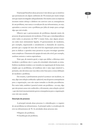 C E C I E R J – E X T E N S Ã O E M G O V E R N A N Ç A 105
AULA
4
O principal benefício desse processo é não deixar que os mistérios
que permanecem em alguns ambientes de TI existam por muito tempo
sem que sejam investigados adequadamente. Em muitos casos as empresas
investem muito esforço e dinheiro em conviver com as consequências
de um problema, mas nunca o erradicam da sua infraestrutura, ou seja,
aprendem a conviver com o problema por falta de tempo para corrigir
algo que está errado.
Observe que o gerenciamento de problemas depende muito do
processo de gerenciamento de incidentes. É fato que a interdependência
entre todos os processos da ITIL®
é muito forte, mas alguns proces-
sos estão mais intimamente ligados. O gerenciamento de incidentes,
por exemplo, organizando o atendimento a chamados de usuários,
permite que a equipe de mais alto nível da organização possua tempo
para se dedicar a questões mais proativas ou para investigar questões
mais complexas. Chamamos de equipes de mais alto nível, por exemplo,
analistas seniores e outros especialistas.
Note que, de maneira geral, a regra que deﬁne a diferença entre
incidente e problema não é o grau de criticidade relacionado ao tema.
Embora incidentes tendam a ser tratados na organização de forma mais
simples que os problemas, tal tendência não é uma regra imutável e,
portanto, não devemos usar essa ideia como base para a nossa deﬁnição
de incidente e problema.
Em resumo, é perfeitamente possível acontecer um incidente, ou
seja, algo com solução conhecida e aplicável, mas de graves consequências
para a organização, caso não sejam tomadas as devidas providências.
Por outro lado, também é possível existir um problema – ou seja, algo
que não possui causa-raiz conhecida e, obviamente, uma solução a priori
– que não trará necessariamente graves consequências para a organização
caso não seja sanado.
Descrição do processo
A principal entrada desse processo é a identiﬁcação e o registro
de um problema na infraestrutura. A principal saída é a erradicação do
erro na infraestrutura de TI. As atividades desse processo são:
• Registro do problema.
• Classiﬁcação do problema.
 