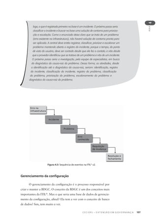 C E C I E R J – E X T E N S Ã O E M G O V E R N A N Ç A 107
AULA
4
logo, o que é registrado primeiro na base é um incidente. O próximo passo seria
classiﬁcar o incidente e buscar na base uma solução de contorno para prioriza-
ção e escalação. Como o enunciado deixa claro que se trata de um problema
(erro existente na infraestrutura), não haverá solução de contorno pronta para
ser aplicada. A central deve então registrar, classiﬁcar, priorizar e escalonar um
problema mantendo aberto o registro do incidente, porque o tempo, do ponto
de vista do usuário, deve ser contado desde que ele fez o contato, e não desde
que o provedor identiﬁcou que se tratava de um problema e não de um incidente.
O próximo passo seria a investigação, pela equipe de especialistas, em busca
do diagnóstico da causa-raiz do problema. Dessa forma, as atividades, desde
a identiﬁcação até o diagnóstico da causa-raiz, seriam: identiﬁcação, registro
do incidente, classiﬁcação do incidente, registro do problema, classiﬁcação
do problema, priorização do problema, escalonamento do problema e
diagnóstico da causa-raiz do problema.
Erro na
infraestrutura
Incidente
Problema
Erro
conhecido
Requisição
de mudança
Resolução e
fechamento
Gerenciamento da conﬁguração
O gerenciamento da conﬁguração é o processo responsável por
criar e manter a BDGC. O conceito da BDGC é um dos conceitos mais
importantes da ITIL®
. Mas o que seria uma base de dados de gerencia-
mento da conﬁguração, aﬁnal? Ela tem a ver com o conceito de banco
de dados? Sim, tem muito a ver.
Figura 4.3: Sequência de eventos na ITIL®
v2.
 