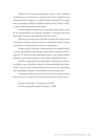 C E C I E R J – E X T E N S Ã O E M G O V E R N A N Ç A 9
Pela leitura do livro que acompanha o curso, o leitor adentrará
em temas que são cruciais para a gestão da TI, como a questão do ali-
nhamento da TI ao negócio, os conceitos de Governança de TI, o estudo
sobre os principais modelos de melhores práticas como o CobiT e o ITIL,
e outros modelos igualmente importantes.
O leitor também se deparará com uma leitura muito didática, fácil
de ser compreendida, com conceitos, exemplos e exercícios muito bem
elaborados visando ao aprendizado efetivo da matéria.
Este livro serve tanto para o aprendiz em gestão de TI quanto para
os executivos de TI que ainda carecem de conhecimento sobre esse tema
crucial para o seu desempenho junto à sua organização.
Lembro, porém, que todo o conhecimento que seja adquirido deve
se tornar algo prático no dia a dia das organizações e, falando em Gover-
nança de TI, vimos que cada organização requer o seu modelo próprio
particular e que tenha aderência na sua cultura e ﬁlosoﬁa de gestão.
Portanto a segunda parte da obtenção do conhecimento é colocar
em prática o que se aprendeu e observar as lições aprendidas para imple-
mentar o que seja mais adequado dentro das premissas da organização
(sua maturidade, restrições orçamentárias, estilos de gestão etc.).
Finalizando, tenho certeza de que o curso e o livro serão um marco
tanto no ensino a distância como na literatura nacional sobre o tema.
Santana de Parnaíba, 7 de fevereiro de 2010.
Prof. Dr. Aguinaldo Aragon Fernandes, CGEIT
 