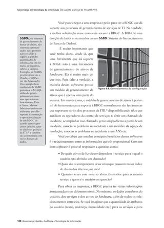 108 Governança: Gestão, Auditoria e Tecnologia da Informação
Governança em tecnologia da informação | O suporte a serviço de TI na ITIL®
V2
Você pode chegar a uma empresa e pedir para ver a BDGC que dá
suporte aos processos de gerenciamento de serviços de TI. Na verdade,
a melhor solicitação nesse caso seria acessar a BDGC. A BDGC é uma
coleção de dados armazenados em um SGBD (Sistema de Gerenciamento
de Banco de Dados).
É muito importante que
você tenha claro, desde já, que
uma ferramenta que dá suporte
à BDGC não é uma ferramenta
de gerenciamento de ativos de
hardware. Ela é muito mais do
que isso. Para falar a verdade, a
maioria desses softwares possui
um módulo de gerenciamento de
ativos que é apenas uma parte do
sistema. Em muitos casos, o módulo de gerenciamento de ativos é gratui-
to! As ferramentas para suporte à BDGC normalmente são ferramentas
que suportam vários dos processos da ITIL®
disponibilizando telas que
auxiliam os operadores da central de serviços a: abrir um chamado de
incidente, acompanhar esse chamado, gerar um problema a partir de um
incidente, associar o problema ou incidente a um membro da equipe de
resolução, associar o problema ou incidente a um ANS etc.
Você percebeu que um dos principais benefícios desses softwares
é o relacionamento entre as informações que ele proporciona? Com um
bom software é possível responder a questões como:
• De quais ativos de hardware dependem o serviço para o qual o
usuário está abrindo um chamado?
• Quais são os componentes desse ativo que possuem maior índice
de chamados abertos por mês?
• Quantas vezes esse usuário abriu chamados para o mesmo
serviço e quem é o usuário em questão?
Para obter as respostas, a BDGC precisa ter várias informações
armazenadas e em diferentes níveis. No mínimo, os dados completos do
usuário, dos serviços e dos ativos de hardware, além de todos os rela-
cionamentos entre eles. Se você imaginar que a quantidade de atributos
do usuário (nome, endereço, mensalidade etc.) para os serviços e para
SGBDs, ou sistemas
de gerenciamento de
banco de dados, são
sistemas automati-
zados para permitir
acesso rápido e
seguro a grandes
quantidades de
informações em for-
matos de registros,
tabelas e campos.
Exemplos de SGBDs
proprietários são o
Oracle, o SQLSer-
ver (da Microsoft).
Um exemplo bem
conhecido de SGBD
gratuito é o MySQL,
utilizado princi-
palmente em siste-
mas operacionais
baseados em Unix
e Linux. Muitos
fabricantes oferecem
softwares que dão
suporte à construção
e operacionalização
de um BDGC de
acordo com os pro-
cessos criados a par-
tir das boas práticas
da ITIL®
e também
são compatíveis com
vários bancos de
dados.
Figura 4.4: Gerenciamento da conﬁguração
 