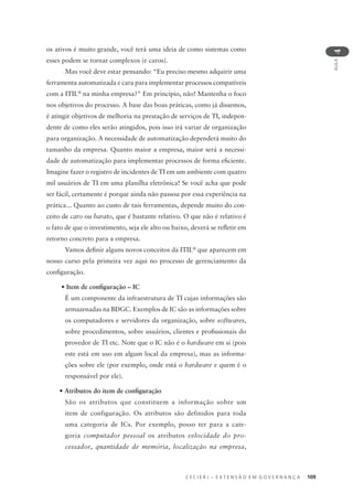 C E C I E R J – E X T E N S Ã O E M G O V E R N A N Ç A 109
AULA
4
os ativos é muito grande, você terá uma ideia de como sistemas como
esses podem se tornar complexos (e caros).
Mas você deve estar pensando: “Eu preciso mesmo adquirir uma
ferramenta automatizada e cara para implementar processos compatíveis
com a ITIL®
na minha empresa?" Em princípio, não! Mantenha o foco
nos objetivos do processo. A base das boas práticas, como já dissemos,
é atingir objetivos de melhoria na prestação de serviços de TI, indepen-
dente de como eles serão atingidos, pois isso irá variar de organização
para organização. A necessidade de automatização dependerá muito do
tamanho da empresa. Quanto maior a empresa, maior será a necessi-
dade de automatização para implementar processos de forma eﬁciente.
Imagine fazer o registro de incidentes de TI em um ambiente com quatro
mil usuários de TI em uma planilha eletrônica! Se você acha que pode
ser fácil, certamente é porque ainda não passou por essa experiência na
prática... Quanto ao custo de tais ferramentas, depende muito do con-
ceito de caro ou barato, que é bastante relativo. O que não é relativo é
o fato de que o investimento, seja ele alto ou baixo, deverá se reﬂetir em
retorno concreto para a empresa.
Vamos deﬁnir alguns novos conceitos da ITIL®
que aparecem em
nosso curso pela primeira vez aqui no processo de gerenciamento da
conﬁguração.
• Item de conﬁguração – IC
É um componente da infraestrutura de TI cujas informações são
armazenadas na BDGC. Exemplos de IC são as informações sobre
os computadores e servidores da organização, sobre softwares,
sobre procedimentos, sobre usuários, clientes e proﬁssionais do
provedor de TI etc. Note que o IC não é o hardware em si (pois
este está em uso em algum local da empresa), mas as informa-
ções sobre ele (por exemplo, onde está o hardware e quem é o
responsável por ele).
• Atributos do item de conﬁguração
São os atributos que constituem a informação sobre um
item de configuração. Os atributos são definidos para toda
uma categoria de ICs. Por exemplo, posso ter para a cate-
goria computador pessoal os atributos velocidade do pro-
cessador, quantidade de memória, localização na empresa,
 