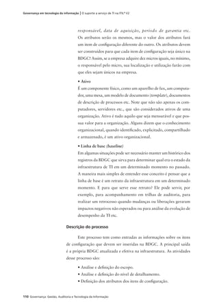 110 Governança: Gestão, Auditoria e Tecnologia da Informação
Governança em tecnologia da informação | O suporte a serviço de TI na ITIL®
V2
responsável, data de aquisição, período de garantia etc.
Os atributos serão os mesmos, mas o valor dos atributos fará
um item de conﬁguração diferente do outro. Os atributos devem
ser construídos para que cada item de conﬁguração seja único na
BDGC! Assim, se a empresa adquire dez micros iguais, no mínimo,
o responsável pelo micro, sua localização e utilização farão com
que eles sejam únicos na empresa.
• Ativo
É um componente físico, como um aparelho de fax, um computa-
dor, uma mesa, um modelo de documento (template), documentos
de descrição de processos etc. Note que não são apenas os com-
putadores, servidores etc., que são considerados ativos de uma
organização. Ativo é tudo aquilo que seja mensurável e que pos-
sua valor para a organização. Alguns dizem que o conhecimento
organizacional, quando identiﬁcado, explicitado, compartilhado
e armazenado, é um ativo organizacional.
• Linha de base (baseline)
Em algumas situações pode ser necessário manter um histórico dos
registros da BDGC que sirva para determinar qual era o estado da
infraestrutura de TI em um determinado momento no passado.
A maneira mais simples de entender esse conceito é pensar que a
linha de base é um retrato da infraestrutura em um determinado
momento. E para que serve esse retrato? Ele pode servir, por
exemplo, para acompanhamento em trilhas de auditoria, para
realizar um retrocesso quando mudanças ou liberações geraram
impactos negativos não esperados ou para análise da evolução de
desempenho da TI etc.
Descrição do processo
Este processo tem como entradas as informações sobre os itens
de conﬁguração que devem ser inseridas na BDGC. A principal saída
é a própria BDGC atualizada e efetiva na infraestrutura. As atividades
desse processo são:
• Análise e deﬁnição do escopo.
• Análise e deﬁnição do nível de detalhamento.
• Deﬁnição dos atributos dos itens de conﬁguração.
 