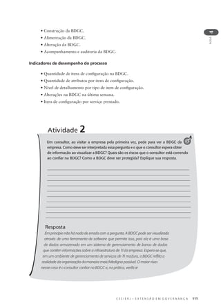 C E C I E R J – E X T E N S Ã O E M G O V E R N A N Ç A 111
AULA
4
• Construção da BDGC.
• Alimentação da BDGC.
• Alteração da BDGC.
• Acompanhamento e auditoria da BDGC.
Indicadores de desempenho do processo
• Quantidade de itens de conﬁguração na BDGC.
• Quantidade de atributos por itens de conﬁguração.
• Nível de detalhamento por tipo de item de conﬁguração.
• Alterações na BDGC na última semana.
• Itens de conﬁguração por serviço prestado.
Um consultor, ao visitar a empresa pela primeira vez, pede para ver a BDGC da
empresa. Como deve ser interpretada essa pergunta e o que o consultor espera obter
de informação ao visualizar a BDGC? Quais são os riscos que o consultor está correndo
ao conﬁar na BDGC? Como a BDGC deve ser protegida? Explique sua resposta.
Resposta
Em princípio não há nada de errado com a pergunta. A BDGC pode ser visualizada
através de uma ferramenta de software que permita isso, pois ela é uma base
de dados armazenada em um sistema de gerenciamento de banco de dados
que contém informações sobre a infraestrutura de TI da empresa. Espera-se que,
em um ambiente de gerenciamento de serviços de TI maduro, a BDGC reﬂita a
realidade da organização da maneira mais ﬁdedigna possível. O maior risco
nesse caso é o consultor conﬁar na BDGC e, na prática, veriﬁcar
Atividade 2
3
 