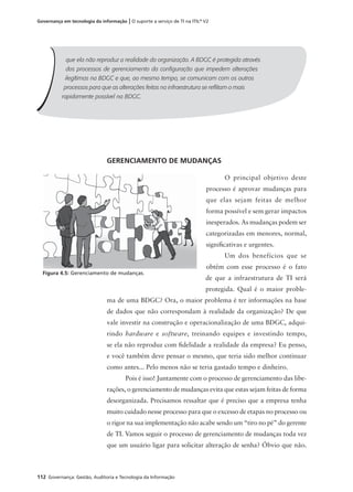 112 Governança: Gestão, Auditoria e Tecnologia da Informação
Governança em tecnologia da informação | O suporte a serviço de TI na ITIL®
V2
GERENCIAMENTO DE MUDANÇAS
O principal objetivo deste
processo é aprovar mudanças para
que elas sejam feitas de melhor
forma possível e sem gerar impactos
inesperados. As mudanças podem ser
categorizadas em menores, normal,
signiﬁcativas e urgentes.
Um dos benefícios que se
obtêm com esse processo é o fato
de que a infraestrutura de TI será
protegida. Qual é o maior proble-
ma de uma BDGC? Ora, o maior problema é ter informações na base
de dados que não correspondam à realidade da organização? De que
vale investir na construção e operacionalização de uma BDGC, adqui-
rindo hardware e software, treinando equipes e investindo tempo,
se ela não reproduz com ﬁdelidade a realidade da empresa? Eu penso,
e você também deve pensar o mesmo, que teria sido melhor continuar
como antes... Pelo menos não se teria gastado tempo e dinheiro.
Pois é isso! Juntamente com o processo de gerenciamento das libe-
rações, o gerenciamento de mudanças evita que estas sejam feitas de forma
desorganizada. Precisamos ressaltar que é preciso que a empresa tenha
muito cuidado nesse processo para que o excesso de etapas no processo ou
o rigor na sua implementação não acabe sendo um “tiro no pé” do gerente
de TI. Vamos seguir o processo de gerenciamento de mudanças toda vez
que um usuário ligar para solicitar alteração de senha? Óbvio que não.
que ela não reproduz a realidade da organização. A BDGC é protegida através
dos processos de gerenciamento da conﬁguração que impedem alterações
ilegítimas na BDGC e que, ao mesmo tempo, se comunicam com os outros
processos para que as alterações feitas na infraestrutura se reﬂitam o mais
rapidamente possível na BDGC.
Figura 4.5: Gerenciamento de mudanças.
 