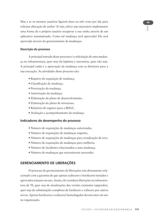 C E C I E R J – E X T E N S Ã O E M G O V E R N A N Ç A 113
AULA
4
Mas e se os mesmos usuários ligarem duas ou três vezes por dia para
solicitar alteração de senha? Aí sim, talvez seja necessário implementar
uma forma de o próprio usuário recuperar a sua senha através de um
aplicativo automatizado. Como tal mudança será aprovada? Ela será
aprovada através do gerenciamento de mudanças.
Descrição do processo
A principal entrada desse processo é a solicitação de uma mudan-
ça na infraestrutura, quer seja ela legítima e necessária, quer não seja.
A principal saída é a aprovação da mudança com as diretrizes para a
sua execução. As atividades desse processo são:
• Registro da requisição de mudança.
• Classiﬁcação da mudança.
• Priorização da mudança.
• Autorização da mudança.
• Elaboração do plano de desenvolvimento.
• Elaboração do plano de retrocesso.
• Relatório de registro para a BDGC.
• Avaliação e acompanhamento da mudança.
Indicadores de desempenho do processo
• Número de requisições de mudanças autorizadas.
• Número de requisições de mudanças urgentes.
• Número de requisições de mudanças para erradicação de erro.
• Número de requisições de mudanças para melhoria.
• Número de incidentes relacionados a uma mudança.
• Número de mudanças que necessitaram retroceder.
GERENCIAMENTO DE LIBERAÇÕES
O processo de gerenciamento de liberações está diretamente rela-
cionado com a garantia de que apenas softwares e hardwares testados e
aprovados estejam em uso. Assim, ele coordena liberações na infraestru-
tura de TI, quer seja de atualizações das versões existentes (upgrades),
quer seja de substituições completas de hardware e software por outros
novos. Apenas hardwares e softwares homologados devem estar em uso
na organização.
 