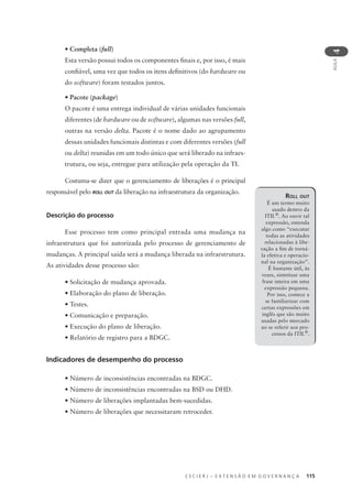 C E C I E R J – E X T E N S Ã O E M G O V E R N A N Ç A 115
AULA
4
• Completa (full)
Esta versão possui todos os componentes ﬁnais e, por isso, é mais
conﬁável, uma vez que todos os itens deﬁnitivos (do hardware ou
do software) foram testados juntos.
• Pacote (package)
O pacote é uma entrega individual de várias unidades funcionais
diferentes (de hardware ou de software), algumas nas versões full,
outras na versão delta. Pacote é o nome dado ao agrupamento
dessas unidades funcionais distintas e com diferentes versões (full
ou delta) reunidas em um todo único que será liberado na infraes-
trutura, ou seja, entregue para utilização pela operação da TI.
Costuma-se dizer que o gerenciamento de liberações é o principal
responsável pelo ROLL OUT da liberação na infraestrutura da organização.
Descrição do processo
Esse processo tem como principal entrada uma mudança na
infraestrutura que foi autorizada pelo processo de gerenciamento de
mudanças. A principal saída será a mudança liberada na infraestrutura.
As atividades desse processo são:
• Solicitação de mudança aprovada.
• Elaboração do plano de liberação.
• Testes.
• Comunicação e preparação.
• Execução do plano de liberação.
• Relatório de registro para a BDGC.
Indicadores de desempenho do processo
• Número de inconsistências encontradas na BDGC.
• Número de inconsistências encontradas na BSD ou DHD.
• Número de liberações implantadas bem-sucedidas.
• Número de liberações que necessitaram retroceder.
ROLL OUT
É um termo muito
usado dentro da
ITIL®
. Ao ouvir tal
expressão, entenda
algo como “executar
todas as atividades
relacionadas à libe-
ração a ﬁm de torná-
la efetiva e operacio-
nal na organização”.
É bastante útil, às
vezes, sintetizar uma
frase inteira em uma
expressão pequena.
Por isso, comece a
se familiarizar com
certas expressões em
inglês que são muito
usadas pelo mercado
ao se referir aos pro-
cessos da ITIL®
.
 