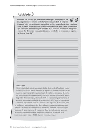 116 Governança: Gestão, Auditoria e Tecnologia da Informação
Governança em tecnologia da informação | O suporte a serviço de TI na ITIL®
V2
Considere um usuário que está sendo afetado pela interrupção de um
serviço por causa de um erro existente na infraestrutura de TI da empresa.
O usuário entra em contato com a central de serviços para reclamar. Liste e explique
todas as etapas, desde quando o usuário percebe a falta do serviço até o momento em
que o serviço é restabelecido pelo provedor de TI. Faça isso obedecendo à sequência
em que elas devem ser executadas de acordo com todos os processos de suporte a
serviços de TI da ITIL®
.
Resposta
Vimos na atividade anterior que as atividades, desde a identiﬁcação até o diag-
nóstico da causa-raiz, seriam: identiﬁcação, registro do incidente, classiﬁcação do
incidente, registro do problema, classiﬁcação do problema, priorização do proble-
ma, escalonamento do problema e diagnóstico da causa-raiz do problema. Após o
diagnóstico da causa-raiz, a próxima atividade no processo de gerenciamento de
problema seria enviar um relatório de registro para a BDGC a ﬁm de documentar
o erro mais rapidamente possível e elaborar uma requisição de mudança para
a avaliação e aprovação (ou não) das mudanças necessárias na infraestrutura.
Depois, a mudança deve ser registrada, classiﬁcada, priorizada e autorizada pelo
processo de gerenciamento de mudanças. Caso a mudança seja aprovada,
seus planos de desenvolvimento e retrocesso devem ser elaborados e um
relatório de registro para a BDGC deve ser enviado para que
Atividade 3
54
 