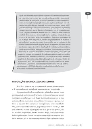 C E C I E R J – E X T E N S Ã O E M G O V E R N A N Ç A 117
AULA
4
sejam documentadas as providências que estão sendo tomadas pelo provedor.
Ao mesmo tempo, uma vez que a mudança foi aprovada, o processo de
gerenciamento de liberação se inicia com a elaboração do plano de liberação,
testes, comunicação e preparação e execução do plano de liberação (roll out).
Após a execução, deve ser elaborado um relatório de registro para a BDGC
para documentar que a mudança foi executada. Agora, o registro de problema,
que permanece em aberto, deve ser fechado, pois o erro foi erradicado, assim
como o registro de incidente deve ser fechado. A atividade de fechamento do
incidente deve envolver a comunicação com o usuário, a ﬁm de atestar que,
do ponto de vista dele, o serviço foi restabelecido. Finalmente, após a execução
da mudança, ainda faz parte do processo de gerenciamento de mudança a
sua avaliação e acompanhamento, a ﬁm de certiﬁcar que as mudanças de fato
surtiram o efeito inicialmente desejado. Assim, as etapas em sequência seriam:
identiﬁcação, registro do incidente, classiﬁcação do incidente, registro do problema,
classiﬁcação do problema, priorização do problema, escalonamento do problema,
diagnóstico da causa-raiz do problema, relatório de registro para a BDGC (do
problema), elaborar uma requisição de mudança, registro da mudança, classiﬁca-
ção da mudança, priorização da mudança, autorização da mudança, elaboração
do plano de desenvolvimento, elaboração do plano de retrocesso, relatório de
registro para a BDGC (da mudança), elaboração do plano de liberação, testes,
comunicação e preparação, execução do plano de liberação (roll out), relatório
de registro para a BDGC (da liberação), erradicação do erro, fechamento
do incidente, avaliação e acompanhamento.
INTEGRAÇÃO DOS PROCESSOS DE SUPORTE
Você deve observar que os processos de suporte interagem entre
si de maneira bastante variada, de organização para organização.
Um usuário pode abrir um chamado relatando o que, do ponto
de vista dele, é um incidente. O primeiro proﬁssional a prestar atendi-
mento para esse chamado pode chegar à conclusão de que não se trata
de um incidente, mas sim de um problema. Nesse caso, o que deve ser
feito? O incidente deve ser fechado e um problema aberto na BDGC?
Ora, claro que não! Perceba que, do ponto de vista do usuário, o ANS
está contando, ou seja, a percepção dele é de que a sua questão, seja
ela incidente ou problema, não foi resolvida. Logo, o incidente nunca é
fechado pelo simples fato de não haver uma solução de contorno para
ele (e, portanto, por se tratar de um problema). O procedimento correto
 