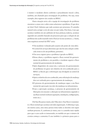 118 Governança: Gestão, Auditoria e Tecnologia da Informação
Governança em tecnologia da informação | O suporte a serviço de TI na ITIL®
V2
é manter o incidente aberto conforme o procedimento inicial e abrir,
também, um chamado para investigação do problema. Ou seja, nesse
exemplo, dois registros são criados na BDGC.
Outra situação seria a de a equipe de investigação do problema
encontrar a causa-raiz e saber como solucionar o problema. O que deve
ser feito? Fácil. Sabemos que tudo acontece por processos. O caminho
natural seria corrigir o erro de uma vez por todas. Pois bem, é isso que
acontece também em um ambiente de boas práticas; todavia, acontece
seguindo um caminho baseado em processos para que a solução de um
problema não acabe trazendo outro (Você já viu isso acontecer...). Assim,
uma sequência normal da ITIL®
seria:
• Um incidente é relatado pelo usuário (do ponto de vista dele).
•A central de serviços determina que não há uma solução conhe-
cida (trata-se de um problema, portanto).
• Um novo registro para o problema é gerado na BDGC.
•Nessa altura, o problema seguirá o ﬂuxo normal do gerencia-
mento de problema e, em paralelo, o incidente seguirá o ﬂuxo
normal do gerenciamento de incidentes.
•Após diagnóstico da causa-raiz, o processo de gerenciamento
de problemas irá gerar um relatório de erro-conhecido para a
BDGC (a ﬁm de que a informação seja divulgada na central de
serviços).
•Após o relatório de erro-conhecido, uma solicitação de mudança
deve ser realizada para o gerenciamento de mudanças.
•O processo de gerenciamento de mudanças segue o seu ﬂuxo
normal de aprovação (ou não) da mudança na infraestrutura.
•Caso a aprovação aconteça, o processo de gerenciamento de
liberações irá executar a alteração na infraestrutura seguindo o
seu ﬂuxo normal (realizará aquisições, instalações, conﬁgurações,
testes etc.).
Ufa! Isso lhe parece muito, não? Mas não é. Esse ﬂuxo é exatamen-
te o ﬂuxo normal que acontece em toda organização. A diferença é que,
em muitos casos, uma única pessoa toma todas as decisões sem seguir
nenhum processo. E, conforme já vimos, esse é o caminho mais rápido
para que o caos acabe se instaurando, na medida em que o número de
eventos começa a aumentar. E esse também é o primeiro passo para o
 