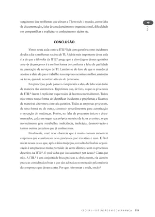 C E C I E R J – E X T E N S Ã O E M G O V E R N A N Ç A 119
AULA
4
surgimento dos problemas que afetam a TI em todo o mundo, como falta
de documentação, falta de amadurecimento organizacional, diﬁculdade
em compartilhar e explicitar o conhecimento tácito etc.
CONCLUSÃO
Vimos nesta aula como a ITIL®
lida com questões como incidentes
do dia a dia e problemas na área de TI. A ideia mais importante dessa aula
é a de que a ﬁlosoﬁa da ITIL®
prega que a abordagem dessas questões
através de processos é a melhor forma de combater a falta de qualidade
na prestação de serviços de TI. Lembre-se do fato de que o mundo já
adotou a ideia de que o trabalho nas empresas acontece melhor, em todas
as áreas, quando acontece através de processos.
Em princípio, pode parecer complicada a ideia de lidar com tudo
de maneira tão sistemática. Repetimos que, de fato, o que os processos
da ITIL®
fazem é explicitar o que todos já fazemos normalmente. Todos
nós temos nossa forma de identiﬁcar incidentes e problemas e lidamos
de maneiras diferentes com tais questões. Todas as empresas procuram,
de uma forma ou de outra, construir procedimentos para autorização
e execução de mudanças. Porém, na falta de processos únicos e docu-
mentados, cada um segue sua própria maneira de fazer as coisas, o que
normalmente gera retrabalho, ineﬁciência, ineﬁcácia, desmotivação e
tantos outros prejuízos que já conhecemos.
Finalmente, você deve observar que é muito comum encontrar
empresas que construíram seus processos por tentativa e erro. É fácil
notar nesses casos que, após vários tropeços, o resultado ﬁnal na organi-
zação é um processo muito parecido (às vezes idêntico) com os processos
descritos na ITIL®
. E você acha que isso acontece por acaso? Claro que
não. A ITIL®
é um conjunto de boas práticas e, obviamente, ela contém
práticas consideradas boas e que são adotadas no mercado pela maioria
das empresas que deram certo. Por que reinventar a roda, então?
 