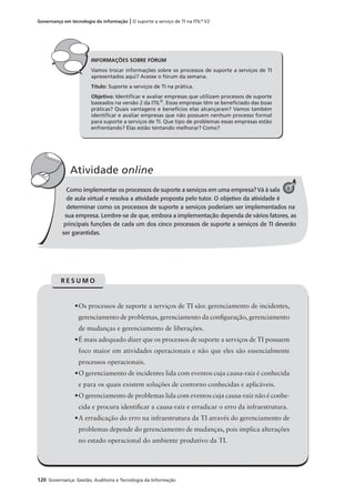 120 Governança: Gestão, Auditoria e Tecnologia da Informação
Governança em tecnologia da informação | O suporte a serviço de TI na ITIL®
V2
Como implementar os processos de suporte a serviços em uma empresa? Vá à sala
de aula virtual e resolva a atividade proposta pelo tutor. O objetivo da atividade é
determinar como os processos de suporte a serviços poderiam ser implementados na
sua empresa. Lembre-se de que, embora a implementação dependa de vários fatores, as
principais funções de cada um dos cinco processos de suporte a serviços de TI deverão
ser garantidas.
Atividade online
C
INFORMAÇÕES SOBRE FÓRUM
Vamos trocar informações sobre os processos de suporte a serviços de TI
apresentados aqui? Acesse o fórum da semana.
Título: Suporte a serviços de TI na prática.
Objetivo: Identiﬁcar e avaliar empresas que utilizam processos de suporte
baseados na versão 2 da ITIL®
. Essas empresas têm se beneﬁciado das boas
práticas? Quais vantagens e benefícios elas alcançaram? Vamos também
identiﬁcar e avaliar empresas que não possuem nenhum processo formal
para suporte a serviços de TI. Que tipo de problemas essas empresas estão
enfrentando? Elas estão tentando melhorar? Como?
6
•Os processos de suporte a serviços de TI são: gerenciamento de incidentes,
gerenciamento de problemas, gerenciamento da conﬁguração, gerenciamento
de mudanças e gerenciamento de liberações.
•É mais adequado dizer que os processos de suporte a serviços de TI possuem
foco maior em atividades operacionais e não que eles são essencialmente
processos operacionais.
•O gerenciamento de incidentes lida com eventos cuja causa-raiz é conhecida
e para os quais existem soluções de contorno conhecidas e aplicáveis.
•O gerenciamento de problemas lida com eventos cuja causa-raiz não é conhe-
cida e procura identiﬁcar a causa-raiz e erradicar o erro da infraestrutura.
•A erradicação do erro na infraestrutura da TI através do gerenciamento de
problemas depende do gerenciamento de mudanças, pois implica alterações
no estado operacional do ambiente produtivo da TI.
R E S U M O
 