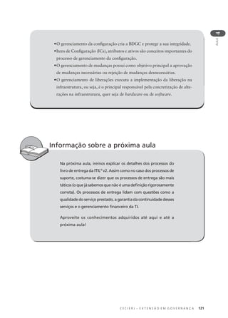 C E C I E R J – E X T E N S Ã O E M G O V E R N A N Ç A 121
AULA
4
•O gerenciamento da conﬁguração cria a BDGC e protege a sua integridade.
•Itens de Conﬁguração (ICs), atributos e ativos são conceitos importantes do
processo de gerenciamento da conﬁguração.
•O gerenciamento de mudanças possui como objetivo principal a aprovação
de mudanças necessárias ou rejeição de mudanças desnecessárias.
•O gerenciamento de liberações executa a implementação da liberação na
infraestrutura, ou seja, é o principal responsável pela concretização de alte-
rações na infraestrutura, quer seja de hardware ou de software.
Na próxima aula, iremos explicar os detalhes dos processos do
livro de entrega da ITIL®
v2. Assim como no caso dos processos de
suporte, costuma-se dizer que os processos de entrega são mais
táticos (o que já sabemos que não é uma deﬁnição rigorosamente
correta). Os processos de entrega lidam com questões como a
qualidade do serviço prestado, a garantia da continuidade desses
serviços e o gerenciamento ﬁnanceiro da TI.
Aproveite os conhecimentos adquiridos até aqui e até a
próxima aula!
Informação sobre a próxima aula
 