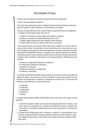 122 Governança: Gestão, Auditoria e Tecnologia da Informação
Governança em tecnologia da informação | O suporte a serviço de TI na ITIL®
V2
1) Qual o foco principal do processo de gerenciamento da conﬁguração?
2) Qual o principal objetivo da BDGC?
3) Por que não podemos dizer que um software de gerenciamento de ativos é suﬁciente
para dar suporte à criação, alteração e manutenção de uma BDGC?
4) Qual a principal diferença entre a base de dados do gerenciamento da conﬁguração
e o registro de informações sobre ativos de TI?
a. A BDGC é um sistema e ativos podem ser hardware e software.
b. Ambos os conceitos são usados indistintamente na ITIL®
.
c. A BDGC registra informações além daquelas sobre hardware.
d. A BDCG relaciona todos os atributos dos itens armazenados.
5) Os funcionários de uma empresa estão habituados a trabalhar em casa um dia por
semana (home ofﬁce). Recentemente, vários funcionários têm comunicado que uma
nova conﬁguração de segurança adicional exigida para a conexão remota está causando
desempenho insatisfatório durante a navegação. Uma solução temporária foi identiﬁ-
cada pelos próprios usuários. Quais processos, além do processo de gerenciamento de
incidente, estão envolvidos na aplicação de uma solução sistêmica e deﬁnitiva para essa
questão?
a. Mudança, conﬁguração, liberações e problemas.
b. Conﬁguração, problemas e liberações.
c. Mudanças e liberações.
d. Mudanças, liberações e conﬁguração.
e. Problemas e liberações.
6. (Analista do MPE-SE FCC/2009) Auxilia a gestão do ambiente de TI por intermédio do
registro de todos os seus itens em um banco de dados o que permite controlar os com-
ponentes de infraestrutura envolvidos na realização dos serviços de TI. O processo ITIL
referente a esta deﬁnição é o Gerenciamento de:
a. Incidentes.
b. Problemas.
c. Conﬁguração.
d. Mudanças.
e. Versões.
7. (Analista Administrativo ANATEL CESPE/2009) Tendo como base o ITIL, julgue os itens
seguintes.
a. Incidente é qualquer evento que faz parte da operação padrão de um serviço e que
pode causar sua interrupção ou a redução da qualidade do serviço. Incidentes que
não podem ser resolvidos imediatamente pelo service desk devem ser tratados por
especialistas.
b. A gerência de conﬁgurações trata o hardware, o software e a documentação como
itens de conﬁguração; difere de gerenciamento de ativos, pois não considera o regis-
tro contábil de depreciação e não mantém informações acerca dos relacionamentos
entre ativos.
Atividades Finais
 