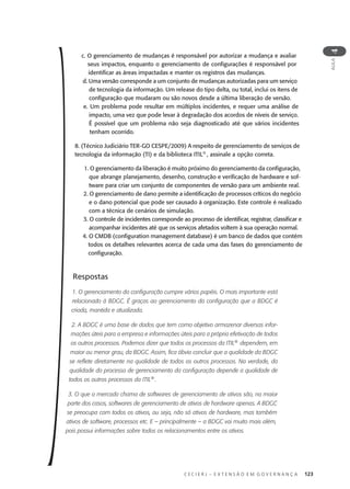 C E C I E R J – E X T E N S Ã O E M G O V E R N A N Ç A 123
AULA
4
c. O gerenciamento de mudanças é responsável por autorizar a mudança e avaliar
seus impactos, enquanto o gerenciamento de conﬁgurações é responsável por
identiﬁcar as áreas impactadas e manter os registros das mudanças.
d. Uma versão corresponde a um conjunto de mudanças autorizadas para um serviço
de tecnologia da informação. Um release do tipo delta, ou total, inclui os itens de
conﬁguração que mudaram ou são novos desde a última liberação de versão.
e. Um problema pode resultar em múltiplos incidentes, e requer uma análise de
impacto, uma vez que pode levar à degradação dos acordos de níveis de serviço.
É possível que um problema não seja diagnosticado até que vários incidentes
tenham ocorrido.
8. (Técnico Judiciário TER-GO CESPE/2009) A respeito de gerenciamento de serviços de
tecnologia da informação (TI) e da biblioteca ITIL®
, assinale a opção correta.
1. O gerenciamento da liberação é muito próximo do gerenciamento da conﬁguração,
que abrange planejamento, desenho, construção e veriﬁcação de hardware e sof-
tware para criar um conjunto de componentes de versão para um ambiente real.
2. O gerenciamento de dano permite a identiﬁcação de processos críticos do negócio
e o dano potencial que pode ser causado à organização. Este controle é realizado
com a técnica de cenários de simulação.
3. O controle de incidentes corresponde ao processo de identiﬁcar, registrar, classiﬁcar e
acompanhar incidentes até que os serviços afetados voltem à sua operação normal.
4. O CMDB (conﬁguration management database) é um banco de dados que contém
todos os detalhes relevantes acerca de cada uma das fases do gerenciamento de
conﬁguração.
Respostas
1. O gerenciamento da configuração cumpre vários papéis. O mais importante está
relacionado à BDGC. É graças ao gerenciamento da configuração que a BDGC é
criada, mantida e atualizada.
2. A BDGC é uma base de dados que tem como objetivo armazenar diversas infor-
mações úteis para a empresa e informações úteis para a própria efetivação de todos
os outros processos. Podemos dizer que todos os processos da ITIL®
dependem, em
maior ou menor grau, da BDGC. Assim, fica óbvio concluir que a qualidade da BDGC
se reflete diretamente na qualidade de todos os outros processos. Na verdade, da
qualidade do processo de gerenciamento da configuração depende a qualidade de
todos os outros processos da ITIL®
.
3. O que o mercado chama de softwares de gerenciamento de ativos são, na maior
parte dos casos, softwares de gerenciamento de ativos de hardware apenas. A BDGC
se preocupa com todos os ativos, ou seja, não só ativos de hardware, mas também
ativos de software, processos etc. E – principalmente – a BDGC vai muito mais além,
pois possui informações sobre todos os relacionamentos entre os ativos.
 