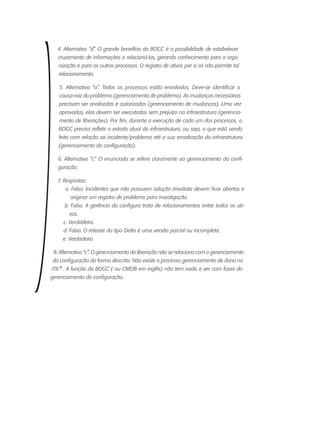 4. Alternativa “d”. O grande benefício da BDGC é a possibilidade de estabelecer
cruzamento de informações e relacioná-las, gerando conhecimento para a orga-
nização e para os outros processos. O registro de ativos por si só não permite tal
relacionamento.
5. Alternativa “a”. Todos os processos estão envolvidos. Deve-se identificar a
causa-raiz do problema (gerenciamento de problema). As mudanças necessárias
precisam ser analisadas e autorizadas (gerenciamento de mudanças). Uma vez
aprovadas, elas devem ser executadas sem prejuízo na infraestrutura (gerencia-
mento de liberações). Por fim, durante a execução de cada um dos processos, a
BDGC precisa refletir o estado atual da infraestrutura, ou seja, o que está sendo
feito com relação ao incidente/problema até a sua erradicação da infraestrutura
(gerenciamento da configuração).
6. Alternativa “c”. O enunciado se refere claramente ao gerenciamento da confi-
guração.
7. Respostas:
a. Falso. Incidentes que não possuem solução imediata devem ficar abertos e
originar um registro de problema para investigação.
b. Falso. A gerência da configura trata de relacionamentos entre todos os ati-
vos.
c. Verdadeiro.
d. Falso. O release do tipo Delta é uma versão parcial ou incompleta.
e. Verdadeiro
8. Alternativa “c”. O gerenciamento da liberação não se relaciona com o gerenciamento
da configuração da forma descrita. Não existe o processo gerenciamento de dano na
ITIL®
. A função da BDGC ( ou CMDB em inglês) não tem nada a ver com fases do
gerenciamento da configuração.
 
