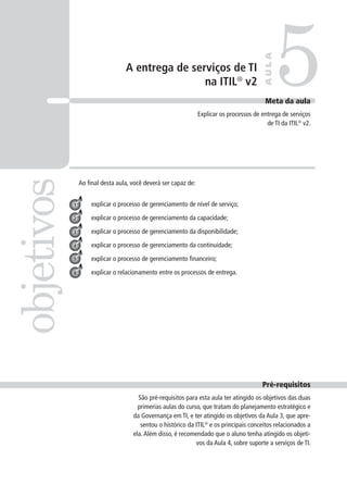 A entrega de serviços de TI
na ITIL®
v2 5objetivos
AULA
Meta da aula
Explicar os processos de entrega de serviços
de TI da ITIL®
v2.
1
3
4
explicar o processo de gerenciamento de nível de serviço;
explicar o processo de gerenciamento da capacidade;
explicar o processo de gerenciamento da disponibilidade;
explicar o processo de gerenciamento da continuidade;
explicar o processo de gerenciamento ﬁnanceiro;
explicar o relacionamento entre os processos de entrega.
2
5
Pré-requisitos
São pré-requisitos para esta aula ter atingido os objetivos das duas
primerias aulas do curso, que tratam do planejamento estratégico e
da Governança em TI, e ter atingido os objetivos da Aula 3, que apre-
sentou o histórico da ITIL®
e os principais conceitos relacionados a
ela.Além disso, é recomendado que o aluno tenha atingido os objeti-
vos da Aula 4, sobre suporte a serviços de TI.
6
Ao ﬁnal desta aula, você deverá ser capaz de:
 