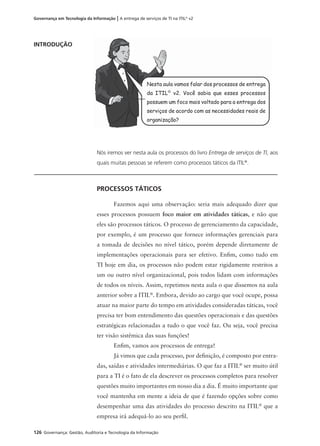 126 Governança: Gestão, Auditoria e Tecnologia da Informação
Governança em Tecnologia da Informação | A entrega de serviços de TI na ITIL®
v2
INTRODUÇÃO
Nós iremos ver nesta aula os processos do livro Entrega de serviços de TI, aos
quais muitas pessoas se referem como processos táticos da ITIL®
.
PROCESSOS TÁTICOS
Fazemos aqui uma observação: seria mais adequado dizer que
esses processos possuem foco maior em atividades táticas, e não que
eles são processos táticos. O processo de gerenciamento da capacidade,
por exemplo, é um processo que fornece informações gerenciais para
a tomada de decisões no nível tático, porém depende diretamente de
implementações operacionais para ser efetivo. Enﬁm, como tudo em
TI hoje em dia, os processos não podem estar rigidamente restritos a
um ou outro nível organizacional, pois todos lidam com informações
de todos os níveis. Assim, repetimos nesta aula o que dissemos na aula
anterior sobre a ITIL®
. Embora, devido ao cargo que você ocupe, possa
atuar na maior parte do tempo em atividades consideradas táticas, você
precisa ter bom entendimento das questões operacionais e das questões
estratégicas relacionadas a tudo o que você faz. Ou seja, você precisa
ter visão sistêmica das suas funções!
Enﬁm, vamos aos processos de entrega!
Já vimos que cada processo, por deﬁnição, é composto por entra-
das, saídas e atividades intermediárias. O que faz a ITIL®
ser muito útil
para a TI é o fato de ela descrever os processos completos para resolver
questões muito importantes em nosso dia a dia. É muito importante que
você mantenha em mente a ideia de que é fazendo opções sobre como
desempenhar uma das atividades do processo descrito na ITIL®
que a
empresa irá adequá-lo ao seu perﬁl.
Nesta aula vamos falar dos processos de entrega
da ITIL®
v2. Você sabia que esses processos
possuem um foco mais voltado para a entrega dos
serviços de acordo com as necessidades reais de
organização?
 