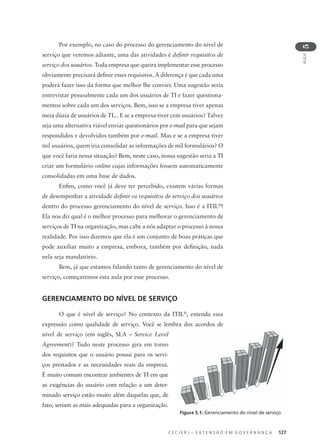 C E C I E R J – E X T E N S Ã O E M G O V E R N A N Ç A 127
AULA
5
Por exemplo, no caso do processo do gerenciamento do nível de
serviço que veremos adiante, uma das atividades é deﬁnir requisitos de
serviço dos usuários. Toda empresa que queira implementar esse processo
obviamente precisará deﬁnir esses requisitos. A diferença é que cada uma
poderá fazer isso da forma que melhor lhe convier. Uma sugestão seria
entrevistar pessoalmente cada um dos usuários de TI e fazer questiona-
mentos sobre cada um dos serviços. Bem, isso se a empresa tiver apenas
meia dúzia de usuários de TI... E se a empresa tiver cem usuários? Talvez
seja uma alternativa viável enviar questionários por e-mail para que sejam
respondidos e devolvidos também por e-mail. Mas e se a empresa tiver
mil usuários, quem iria consolidar as informações de mil formulários? O
que você faria nessa situação? Bem, neste caso, nossa sugestão seria a TI
criar um formulário online cujas informações fossem automaticamente
consolidadas em uma base de dados.
Enﬁm, como você já deve ter percebido, existem várias formas
de desempenhar a atividade deﬁnir os requisitos de serviço dos usuários
dentro do processo gerenciamento do nível de serviço. Isso é a ITIL®
!
Ela nos diz qual é o melhor processo para melhorar o gerenciamento de
serviços de TI na organização, mas cabe a nós adaptar o processo à nossa
realidade. Por isso dizemos que ela é um conjunto de boas práticas que
pode auxiliar muito a empresa, embora, também por deﬁnição, nada
nela seja mandatório.
Bem, já que estamos falando tanto de gerenciamento do nível de
serviço, começaremos esta aula por esse processo.
GERENCIAMENTO DO NÍVEL DE SERVIÇO
O que é nível de serviço? No contexto da ITIL®
, entenda essa
expressão como qualidade de serviço. Você se lembra dos acordos de
nível de serviço (em inglês, SLA – Service Level
Agreement)? Tudo neste processo gira em torno
dos requisitos que o usuário possui para os servi-
ços prestados e as necessidades reais da empresa.
É muito comum encontrar ambientes de TI em que
as exigências do usuário com relação a um deter-
minado serviço estão muito além daquelas que, de
fato, seriam as mais adequadas para a organização.
Figura 5.1: Gerenciamento do nível de serviço.
 