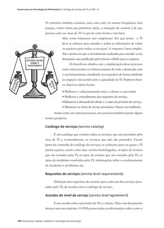 128 Governança: Gestão, Auditoria e Tecnologia da Informação
Governança em Tecnologia da Informação | A entrega de serviços de TI na ITIL®
v2
O contrário também acontece, mas com cada vez menos frequência. Isso
porque, como vimos nas primeiras aulas, a sensação do usuário é de que
precisa cada vez mais da TI (o que de certa forma é um fato).
Mas como balancear tais exigências? Até que ponto a TI
deve se esforçar para atender a todas as solicitações de todos
os usuários para todos os serviços? A resposta é bem simples.
Até o ponto em que o investimento realizado para atender a tais
demandas seja justiﬁcado pelo retorno obtido para o negócio.
Os benefícios obtidos com a implantação desse processo
estão relacionados ao balanceamento de toda a demanda com
o seu fornecimento atendendo aos requisitos de forma alinhada
ao negócio e de acordo com a capacidade da TI. Podemos listar
os objetivos desta forma:
• Melhorar o relacionamento entre o cliente e o provedor.
• Melhorar o entendimento dos requisitos do serviço.
• Balancear a demanda do cliente e o custo da provisão do serviço.
• Mensurar os níveis de serviço prestados e buscar sua melhoria.
Assim como em outros processos, este processo também possui alguns
termos próprios.
Catálogo de serviços (service catalog)
É um catálogo que contém todos os serviços que são prestados pela
área de TI e, eventualmente, os serviços que não são prestados. Fazem
parte do conteúdo do catálogo de serviços os softwares para os quais a TI
presta suporte, assim como suas versões homologadas, os tipos de eventos
que são tratados pela TI, os tipos de eventos que são tratados pela TI, os
tipos de incidentes resolvidos pela TI, informações sobre o escalonamento
de incidentes e problemas etc.
Requisitos de serviços (service level requirements)
Deﬁnição dos requisitos do usuário para cada um dos serviços pres-
tados pela TI, de acordo com o catálogo de serviço.
Acordos de nível de serviço (service level agreement)
É um acordo entre o provedor de TI e o cliente. Não é um documento
técnico nem um contrato. O ANS possui todas as informações sobre como o
 