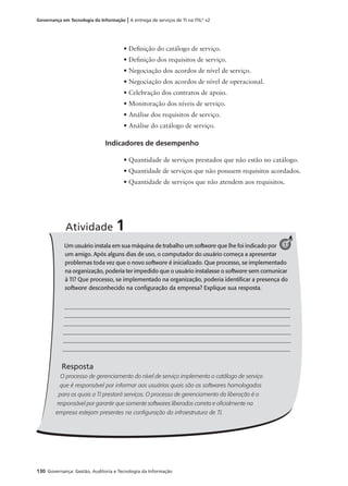 130 Governança: Gestão, Auditoria e Tecnologia da Informação
Governança em Tecnologia da Informação | A entrega de serviços de TI na ITIL®
v2
• Deﬁnição do catálogo de serviço.
• Deﬁnição dos requisitos de serviço.
• Negociação dos acordos de nível de serviço.
• Negociação dos acordos de nível de operacional.
• Celebração dos contratos de apoio.
• Monitoração dos níveis de serviço.
• Análise dos requisitos de serviço.
• Análise do catálogo de serviço.
Indicadores de desempenho
• Quantidade de serviços prestados que não estão no catálogo.
• Quantidade de serviços que não possuem requisitos acordados.
• Quantidade de serviços que não atendem aos requisitos.
Um usuário instala em sua máquina de trabalho um software que lhe foi indicado por
um amigo. Após alguns dias de uso, o computador do usuário começa a apresentar
problemas toda vez que o novo software é inicializado. Que processo, se implementado
na organização, poderia ter impedido que o usuário instalasse o software sem comunicar
à TI? Que processo, se implementado na organização, poderia identiﬁcar a presença do
software desconhecido na conﬁguração da empresa? Explique sua resposta.
Resposta
O processo de gerenciamento do nível de serviço implementa o catálogo de serviço
que é responsável por informar aos usuários quais são os softwares homologados
para os quais a TI prestará serviços. O processo de gerenciamento da liberação é o
responsável por garantir que somente softwares liberados correta e oﬁcialmente na
empresa estejam presentes na conﬁguração da infraestrutura de TI.
Atividade 1
1
 