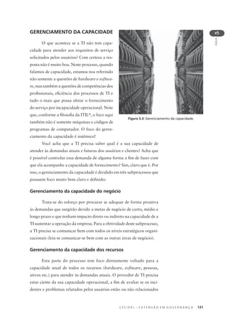 C E C I E R J – E X T E N S Ã O E M G O V E R N A N Ç A 131
AULA
5
GERENCIAMENTO DA CAPACIDADE
O que acontece se a TI não tem capa-
cidade para atender aos requisitos de serviço
solicitados pelos usuários? Com certeza a res-
posta não é muito boa. Neste processo, quando
falamos de capacidade, estamos nos referindo
não somente a questões de hardware e softwa-
re, mas também a questões de competências dos
proﬁssionais, eﬁciência dos processos de TI e
tudo o mais que possa afetar o fornecimento
do serviço por incapacidade operacional. Note
que, conforme a ﬁlosoﬁa da ITIL®
, o foco aqui
também não é somente máquinas e códigos de
programas de computador. O foco do geren-
ciamento da capacidade é sistêmico!
Você acha que a TI precisa saber qual é a sua capacidade de
atender às demandas atuais e futuras dos usuários e clientes? Acha que
é possível controlar essa demanda de alguma forma a ﬁm de fazer com
que ela acompanhe a capacidade de fornecimento? Sim, claro que é. Por
isso, o gerenciamento da capacidade é dividido em três subprocessos que
possuem foco muito bem claro e deﬁnido:
Gerenciamento da capacidade do negócio
Trata-se do esforço por procurar se adequar de forma proativa
às demandas que surgirão devido a metas de negócio de curto, médio e
longo prazo e que tenham impacto direto ou indireto na capacidade de a
TI sustentar a operação da empresa. Para a efetividade deste subprocesso,
a TI precisa se comunicar bem com todos os níveis estratégicos organi-
zacionais (leia-se comunicar-se bem com as outras áreas de negócio).
Gerenciamento da capacidade dos recursos
Esta parte do processo tem foco diretamente voltado para a
capacidade atual de todos os recursos (hardware, software, pessoas,
ativos etc.) para atender às demandas atuais. O provedor de TI precisa
estar ciente da sua capacidade operacional, a ﬁm de avaliar se os inci-
dentes e problemas relatados pelos usuários estão ou não relacionados
Figura 5.3: Gerenciamento da capacidade.
 