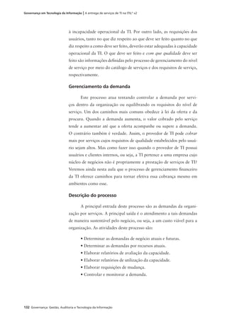 132 Governança: Gestão, Auditoria e Tecnologia da Informação
Governança em Tecnologia da Informação | A entrega de serviços de TI na ITIL®
v2
à incapacidade operacional da TI. Por outro lado, as requisições dos
usuários, tanto no que diz respeito ao que deve ser feito quanto no que
diz respeito a como deve ser feito, deverão estar adequadas à capacidade
operacional da TI. O que deve ser feito e com que qualidade deve ser
feito são informações deﬁnidas pelo processo de gerenciamento do nível
de serviço por meio do catálogo de serviços e dos requisitos de serviço,
respectivamente.
Gerenciamento da demanda
Este processo atua tentando controlar a demanda por servi-
ços dentro da organização ou equilibrando os requisitos do nível de
serviço. Um dos caminhos mais comuns obedece à lei da oferta e da
procura. Quando a demanda aumenta, o valor cobrado pelo serviço
tende a aumentar até que a oferta acompanhe ou supere a demanda.
O contrário também é verdade. Assim, o provedor de TI pode cobrar
mais por serviços cujos requisitos de qualidade estabelecidos pelo usuá-
rio sejam altos. Mas como fazer isso quando o provedor de TI possui
usuários e clientes internos, ou seja, a TI pertence a uma empresa cujo
núcleo de negócios não é propriamente a prestação de serviços de TI?
Veremos ainda nesta aula que o processo de gerenciamento ﬁnanceiro
da TI oferece caminhos para tornar efetiva essa cobrança mesmo em
ambientes como esse.
Descrição do processo
A principal entrada deste processo são as demandas da organi-
zação por serviços. A principal saída é o atendimento a tais demandas
de maneira sustentável pelo negócio, ou seja, a um custo viável para a
organização. As atividades deste processo são:
• Determinar as demandas de negócio atuais e futuras.
• Determinar as demandas por recursos atuais.
• Elaborar relatórios de avaliação da capacidade.
• Elaborar relatórios de utilização da capacidade.
• Elaborar requisições de mudança.
• Controlar e monitorar a demanda.
 