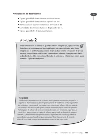 C E C I E R J – E X T E N S Ã O E M G O V E R N A N Ç A 133
AULA
5
• Indicadores de desempenho
• Tipos e quantidade de recursos de hardware em uso.
• Tipos e quantidade de recursos de software em uso.
• Habilidades dos recursos humanos do provedor de TI.
• Capacidades dos recursos humanos do provedor de TI.
• Tipos e quantidades de demandas futuras.
Ainda considerando o cenário da questão anterior, imagine que, após avaliação
do software, a empresa decida homologá-lo para uso na organização. Além disso,
imagine que os problemas causados se devam exclusivamente a requisitos de proces-
samento e memória necessários para a execução do software. Quais processos da ITIL®
serão abordados até o momento da liberação do software na infraestrutura e com quais
objetivos? Explique sua resposta.
Resposta
Inicialmente o gerenciamento de incidentes será o processo responsável por receber e
registrar os chamados do usuário. O gerenciamento de problemas será o responsável
por detectar a causa-raiz do comportamento estranho do software. Uma requisição
de mudança será tratada pelo gerenciamento de mudança para avaliar e aprovar a
homologação do software. O gerenciamento de liberação será o responsável por fazer as
instalações e por armazenar as cópias do software homologado no depósito de software
deﬁnitivo. O gerenciamento da capacidade será o responsável por avaliar as questões de
capacidade envolvidas. Ressalte-se que, neste caso, não se trata somente do conceito
básico de capacidade, ou seja, se as máquinas possuem ou não capacidade
Atividade 2
2
 