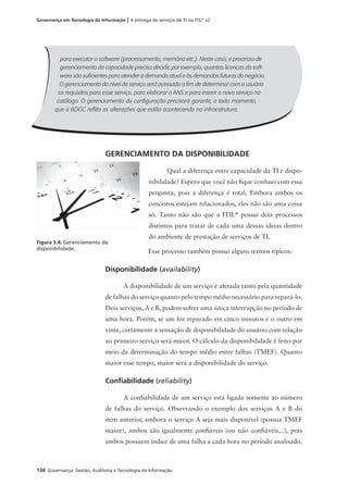 134 Governança: Gestão, Auditoria e Tecnologia da Informação
Governança em Tecnologia da Informação | A entrega de serviços de TI na ITIL®
v2
GERENCIAMENTO DA DISPONIBILIDADE
Qual a diferença entre capacidade da TI e dispo-
nibilidade? Espero que você não ﬁque confuso com essa
pergunta, pois a diferença é total. Embora ambos os
conceitos estejam relacionados, eles não são uma coisa
só. Tanto não são que a ITIL®
possui dois processos
distintos para tratar de cada uma dessas ideias dentro
do ambiente de prestação de serviços de TI.
Esse processo também possui alguns termos típicos:
Disponibilidade (availability)
A disponibilidade de um serviço é afetada tanto pela quantidade
de falhas do serviço quanto pelo tempo médio necessário para repará-lo.
Dois serviços, A e B, podem sofrer uma única interrupção no período de
uma hora. Porém, se um for reparado em cinco minutos e o outro em
vinte, certamente a sensação de disponibilidade do usuário com relação
ao primeiro serviço será maior. O cálculo da disponibilidade é feito por
meio da determinação do tempo médio entre falhas (TMEF). Quanto
maior esse tempo, maior será a disponibilidade do serviço.
Conﬁabilidade (reliability)
A conﬁabilidade de um serviço está ligada somente ao número
de falhas do serviço. Observando o exemplo dos serviços A e B do
item anterior, embora o serviço A seja mais disponível (possua TMEF
maior), ambos são igualmente conﬁáveis (ou não conﬁáveis...), pois
ambos possuem índice de uma falha a cada hora no período analisado.
Figura 5.4: Gerenciamento da
disponibilidade.
para executar o software (processamento, memória etc.). Neste caso, o processo de
gerenciamento da capacidade precisa decidir, por exemplo, quantas licenças do soft-
ware são suﬁcientes para atender à demanda atual e às demandas futuras do negócio.
O gerenciamento do nível de serviço será acessado a ﬁm de determinar com o usuário
os requisitos para esse serviço, para elaborar o ANS e para inserir o novo serviço no
catálogo. O gerenciamento da conﬁguração precisará garantir, a todo momento,
que a BDGC reﬂita as alterações que estão acontecendo na infraestrutura.
 
