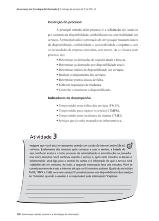 136 Governança: Gestão, Auditoria e Tecnologia da Informação
Governança em Tecnologia da Informação | A entrega de serviços de TI na ITIL®
v2
Descrição do processo
A principal entrada deste processo é a solicitação dos usuários
por aumento na disponibilidade, conﬁabilidade ou sustentabilidade dos
serviços. A principal saída é a prestação de serviços que possuam índices
de disponibilidade, conﬁabilidade e sustentabilidade compatíveis com
as necessidades da empresa, nem mais, nem menos. As atividades deste
processo são:
• Determinar as demandas de negócio atuais e futuras.
• Determinar as demandas por disponibilidade atuais.
• Determinar índices de disponibilidade dos serviços.
• Realizar o mapeamento dos serviços.
• Determinar pontos únicos de falha.
• Elaborar requisições de mudança.
• Controlar e monitorar a disponibilidade.
Indicadores de desempenho
• Tempo médio entre falhas dos serviços (TMEF).
• Tempo médio para reparar os serviços (TMPR).
• Tempo médio entre incidentes do sistema (TMEI).
• Serviços que já estão mapeados na infraestrutura.
Imagine que você está no aeroporto usando um cartão de internet móvel de 60
minutos. Exatamente dez minutos após começar a usar o serviço, a bateria do
seu notebook acaba e o todo processo de reinicialização e autenticação no provedor
leva cinco minutos. Você continua usando o serviço e, após vinte minutos, o acesso é
interrompido. Você liga para a central do cartão e é informado de que o serviço será
restabelecido em minutos. Ao todo, a segunda interrupção leva dez minutos. Você se
conecta novamente e usa a Internet até que os 60 minutos acabam. Quais são os índices
TMEF, TMPR e TMEI para esse serviço? É possível pensar em disponibilidade dos serviços
de TI mesmo quando o usuário é o responsável pela interrupção? Explique.
Atividade 3
3
 