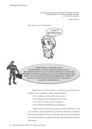 12 Governança: Gestão, Auditoria e Tecnologia da Informação
Governança em TI | Introdução
Governança é o conjunto de res-
ponsabilidades e práticas exercidas pela diretoria e
pela gerência executiva com o objetivo de prover uma direção
estratégica à empresa, assegurando que seus objetivos sejam alcan-
çados e seus riscos gerenciados apropriadamente, veriﬁcando
que seus recursos sejam usados de forma responsável,
com ética e transparência.
es
Repare que, em linhas gerais, o processo de governança nas
empresas visa a responder a quatro questões básicas:
1. Se a empresa está fazendo as coisas certas.
2. Se a empresa está atuando de forma correta.
3. Se o uso de recursos é eﬁcaz e eﬁciente.
4. Se os objetivos estabelecidos são alcançados.
Observe que o conceito de governança é relativamente novo, mas
já se reconhece que boas práticas de governança aplicam-se a qualquer
tipo de empreendimento. Pense e responda: quais são as três principais
áreas do conhecimento que podem contribuir diretamente para uma boa
governança?
Você sabe o que é Governança?
Se você não sabe para onde você quer ir, qualquer caminho
você pode seguir. Se você não sabe onde você está,
um mapa não vai ajudar.
Roger Pressman
G
 