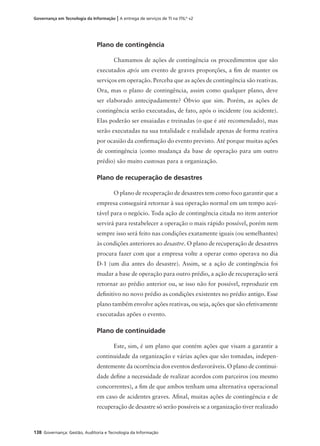 138 Governança: Gestão, Auditoria e Tecnologia da Informação
Governança em Tecnologia da Informação | A entrega de serviços de TI na ITIL®
v2
Plano de contingência
Chamamos de ações de contingência os procedimentos que são
executados após um evento de graves proporções, a ﬁm de manter os
serviços em operação. Perceba que as ações de contingência são reativas.
Ora, mas o plano de contingência, assim como qualquer plano, deve
ser elaborado antecipadamente? Óbvio que sim. Porém, as ações de
contingência serão executadas, de fato, após o incidente (ou acidente).
Elas poderão ser ensaiadas e treinadas (o que é até recomendado), mas
serão executadas na sua totalidade e realidade apenas de forma reativa
por ocasião da conﬁrmação do evento previsto. Até porque muitas ações
de contingência (como mudança da base de operação para um outro
prédio) são muito custosas para a organização.
Plano de recuperação de desastres
O plano de recuperação de desastres tem como foco garantir que a
empresa conseguirá retornar à sua operação normal em um tempo acei-
tável para o negócio. Toda ação de contingência citada no item anterior
servirá para restabelecer a operação o mais rápido possível, porém nem
sempre isso será feito nas condições exatamente iguais (ou semelhantes)
às condições anteriores ao desastre. O plano de recuperação de desastres
procura fazer com que a empresa volte a operar como operava no dia
D-1 (um dia antes do desastre). Assim, se a ação de contingência foi
mudar a base de operação para outro prédio, a ação de recuperação será
retornar ao prédio anterior ou, se isso não for possível, reproduzir em
deﬁnitivo no novo prédio as condições existentes no prédio antigo. Esse
plano também envolve ações reativas, ou seja, ações que são efetivamente
executadas apões o evento.
Plano de continuidade
Este, sim, é um plano que contém ações que visam a garantir a
continuidade da organização e várias ações que são tomadas, indepen-
dentemente da ocorrência dos eventos desfavoráveis. O plano de continui-
dade deﬁne a necessidade de realizar acordos com parceiros (ou mesmo
concorrentes), a ﬁm de que ambos tenham uma alternativa operacional
em caso de acidentes graves. Aﬁnal, muitas ações de contingência e de
recuperação de desastre só serão possíveis se a organização tiver realizado
 
