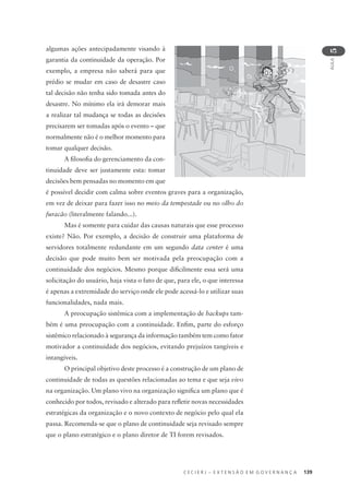 C E C I E R J – E X T E N S Ã O E M G O V E R N A N Ç A 139
AULA
5
algumas ações antecipadamente visando à
garantia da continuidade da operação. Por
exemplo, a empresa não saberá para que
prédio se mudar em caso de desastre caso
tal decisão não tenha sido tomada antes do
desastre. No mínimo ela irá demorar mais
a realizar tal mudança se todas as decisões
precisarem ser tomadas após o evento – que
normalmente não é o melhor momento para
tomar qualquer decisão.
A ﬁlosoﬁa do gerenciamento da con-
tinuidade deve ser justamente esta: tomar
decisões bem pensadas no momento em que
é possível decidir com calma sobre eventos graves para a organização,
em vez de deixar para fazer isso no meio da tempestade ou no olho do
furacão (literalmente falando...).
Mas é somente para cuidar das causas naturais que esse processo
existe? Não. Por exemplo, a decisão de construir uma plataforma de
servidores totalmente redundante em um segundo data center é uma
decisão que pode muito bem ser motivada pela preocupação com a
continuidade dos negócios. Mesmo porque diﬁcilmente essa será uma
solicitação do usuário, haja vista o fato de que, para ele, o que interessa
é apenas a extremidade do serviço onde ele pode acessá-lo e utilizar suas
funcionalidades, nada mais.
A preocupação sistêmica com a implementação de backups tam-
bém é uma preocupação com a continuidade. Enﬁm, parte do esforço
sistêmico relacionado à segurança da informação também tem como fator
motivador a continuidade dos negócios, evitando prejuízos tangíveis e
intangíveis.
O principal objetivo deste processo é a construção de um plano de
continuidade de todas as questões relacionadas ao tema e que seja vivo
na organização. Um plano vivo na organização signiﬁca um plano que é
conhecido por todos, revisado e alterado para reﬂetir novas necessidades
estratégicas da organização e o novo contexto de negócio pelo qual ela
passa. Recomenda-se que o plano de continuidade seja revisado sempre
que o plano estratégico e o plano diretor de TI forem revisados.
 
