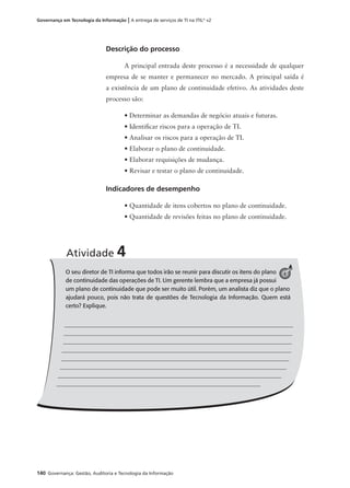 140 Governança: Gestão, Auditoria e Tecnologia da Informação
Governança em Tecnologia da Informação | A entrega de serviços de TI na ITIL®
v2
Descrição do processo
A principal entrada deste processo é a necessidade de qualquer
empresa de se manter e permanecer no mercado. A principal saída é
a existência de um plano de continuidade efetivo. As atividades deste
processo são:
• Determinar as demandas de negócio atuais e futuras.
• Identiﬁcar riscos para a operação de TI.
• Analisar os riscos para a operação de TI.
• Elaborar o plano de continuidade.
• Elaborar requisições de mudança.
• Revisar e testar o plano de continuidade.
Indicadores de desempenho
• Quantidade de itens cobertos no plano de continuidade.
• Quantidade de revisões feitas no plano de continuidade.
O seu diretor de TI informa que todos irão se reunir para discutir os itens do plano
de continuidade das operações de TI. Um gerente lembra que a empresa já possui
um plano de continuidade que pode ser muito útil. Porém, um analista diz que o plano
ajudará pouco, pois não trata de questões de Tecnologia da Informação. Quem está
certo? Explique.
Atividade 4
4
 