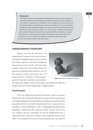 C E C I E R J – E X T E N S Ã O E M G O V E R N A N Ç A 141
AULA
5
Resposta
ÓbvioqueumplanodecontinuidadejáelaboradopelaempresaajudaráaequipedeTI
aelaboraroseuplanodecontinuidade.Ogerenteestácerto(porissoeleéogerente...).
Na verdade, a questão da continuidade, como ressaltamos, é tão sistêmica que
diﬁcilmente poderá ser tratada apenas dentro do escopo da TI. O recomendado e
seguido por muitas empresa é elaborar um único plano de continuidade abordando
aspectos de todas as áreas, inclusive da TI. Isso porque a solução para questões
que envolvem causas de força maior, tais como incêndios, terremotos e furacões,
geralmente é a mesma para várias áreas. Obviamente, existem questões essen-
cialmente de TI, como cópias de segurança e sistemas redundantes, que
deverão ser tratadas à parte neste plano geral.
GERENCIAMENTO FINANCEIRO
Quanto você custa por mês para a sua
organização? E quanto você traz de retorno?
Estenda essas perguntas para que elas contem-
plem todas as pessoas e recursos envolvidos na
prestação de serviços de TI e você terá como
resposta aquilo que é o principal objetivo do
processo de gerenciamento ﬁnanceiro da TI.
Este processo fornece meios para que a TI
possa informar e controlar os custos da entre-
ga dos serviços que sustentam as necessidades
de negócio dos clientes. Assim como outros, ele também é dividido em
subprocessos para melhor organização e implementação.
Orçamentação
Este é um subprocesso que determina quanto custam os serviços.
Observe que não é tão simples determinar o custo de um serviço, pois ele
normalmente depende de recursos diretos e indiretos que possuem custos
que podem ser ﬁxos ou variáveis, dependendo do uso. A rigor, deveria se
considerar o valor homem/hora, o tipo e a quantidade de equipamentos
utilizados, a depreciação dos materiais usados, serviços de terceiros
etc. Lembre-se de que é justamente no nível de detalhamento para a
construção desses custos que a empresa estará adaptando o processo da
ITIL®
à sua realidade. Em resumo, estamos dizendo que a atividade de
Figura 5.7: Gerenciamento ﬁnanceiro.
 