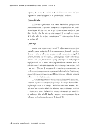 142 Governança: Gestão, Auditoria e Tecnologia da Informação
Governança em Tecnologia da Informação | A entrega de serviços de TI na ITIL®
v2
deﬁnição dos custos dos serviços pode ser realizada de várias maneiras
dependendo do nível de precisão de que a empresa necessite.
Contabilidade
A contabilização servirá para deﬁnir a forma de agregação dos
custos dos serviços. Ela pode ser feita por usuário, por cliente, por depar-
tamento, por área etc. Depende de que tipo de resposta a empresa quer
obter. Qual o valor dos serviços prestados pela TI para o departamento
X? Qual o valor dos serviços prestados pela TI para os projetos da área
de negócio Y?
Cobrança
Assim, uma vez que o provedor de TI sabe os custos dos serviços
prestados e sabe contabilizá-lo de acordo com uma demanda especíﬁca,
só restará realizar a cobrança. Nesse caso, a cobrança dos serviços poderá
ser real, nocional ou inexistente. A cobrança real envolve emissão de
fatura e nota ﬁscal, recebimento e geração de impostos. Toda empresa
cujo provedor de TI presta serviços para clientes externos realiza a
cobrança real. A cobrança nocional acontece em empresas em que o total
a ser pago é debitado de uma conta ﬁctícia existente para que as áreas
ou departamentos possuam certo grau de independência, funcionando
como empresas dentro da empresa. Há exemplos na indústria em que a
cobrança nocional já acontece.
A realidade é que poucas empresas realizam a cobrança nocional.
Empresas cujo núcleo de negócio é a prestação de serviços de TI ou fabri-
cação de produtos de tecnologia certamente realizam a cobrança real,
pois sem isso elas não existiriam. Algumas poucas empresas realizam
a cobrança nocional. Você conhece alguma empresa em que a cobran-
ça nocional é feita pela TI? Conhece alguma empresa em que existe a
cobrança nocional, mas não dentro da área de TI?
 