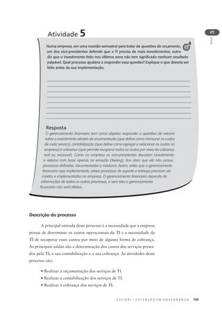 C E C I E R J – E X T E N S Ã O E M G O V E R N A N Ç A 143
AULA
5
Numa empresa, em uma reunião semestral para tratar de questões de orçamento,
um dos vice-presidentes defende que a TI precisa de mais investimentos; outro
diz que o investimento feito nos últimos anos não tem signiﬁcado nenhum resultado
palpável. Qual processo ajudaria a responder essa questão? Explique o que deveria ser
feito antes da sua implementação.
Resposta
O gerenciamento ﬁnanceiro tem como objetivo responder a questões de retorno
sobre o investimento através da orçamentação (que deﬁne como mensurar os custos
de cada serviço), contabilização (que deﬁne como agregar e relacionar os custos na
empresa) e cobrança (que permite recuperar todos os custos por meio da cobrança
real ou nocional). Como na empresa os vice-presidentes discutem investimento
e retorno com base apenas na emoção (feeling), ﬁca claro que ela não possui
processos deﬁnidos, documentados e maduros. Assim, antes que o gerenciamento
ﬁnanceiro seja implementado, vários processos de suporte e entrega precisam ser
criados e implementados na empresa. O gerenciamento ﬁnanceiro depende de
informações de todos os outros processos, e sem eles o gerenciamento
ﬁnanceiro não será efetivo.
Atividade 5
5
Descrição do processo
A principal entrada deste processo é a necessidade que a empresa
possui de determinar os custos operacionais da TI e a necessidade da
TI de recuperar esses custos por meio de alguma forma de cobrança.
As principais saídas são a determinação dos custos dos serviços presta-
dos pela TI, a sua contabilização e a sua cobrança. As atividades deste
processo são:
• Realizar a orçamentação dos serviços de TI.
• Realizar a contabilização dos serviços de TI.
• Realizar a cobrança dos serviços de TI.
 