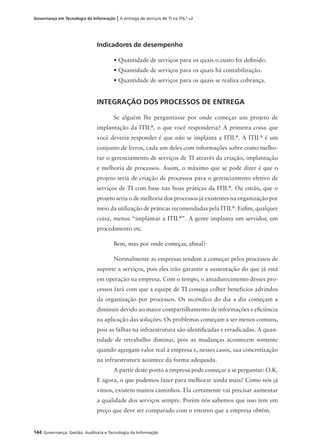 144 Governança: Gestão, Auditoria e Tecnologia da Informação
Governança em Tecnologia da Informação | A entrega de serviços de TI na ITIL®
v2
Indicadores de desempenho
• Quantidade de serviços para os quais o custo foi deﬁnido.
• Quantidade de serviços para os quais há contabilização.
• Quantidade de serviços para os quais se realiza cobrança.
INTEGRAÇÃO DOS PROCESSOS DE ENTREGA
Se alguém lhe perguntasse por onde começar um projeto de
implantação da ITIL®
, o que você responderia? A primeira coisa que
você deveria responder é que não se implanta a ITIL®
. A ITIL®
é um
conjunto de livros, cada um deles com informações sobre como melho-
rar o gerenciamento de serviços de TI através da criação, implantação
e melhoria de processos. Assim, o máximo que se pode dizer é que o
projeto seria de criação de processos para o gerenciamento efetivo de
serviços de TI com base nas boas práticas da ITIL®
. Ou então, que o
projeto seria o de melhoria dos processos já existentes na organização por
meio da utilização de práticas recomendadas pela ITIL®
. Enﬁm, qualquer
coisa, menos “implantar a ITIL®
”. A gente implanta um servidor, um
procedimento etc.
Bem, mas por onde começar, aﬁnal?
Normalmente as empresas tendem a começar pelos processos de
suporte a serviços, pois eles irão garantir a sustentação do que já está
em operação na empresa. Com o tempo, o amadurecimento desses pro-
cessos fará com que a equipe de TI consiga colher benefícios advindos
da organização por processos. Os incêndios do dia a dia começam a
diminuir devido ao maior compartilhamento de informações e eﬁciência
na aplicação das soluções. Os problemas começam a ser menos comuns,
pois as falhas na infraestrutura são identiﬁcadas e erradicadas. A quan-
tidade de retrabalho diminui, pois as mudanças acontecem somente
quando agregam valor real à empresa e, nesses casos, sua concretização
na infraestrutura acontece da forma adequada.
A partir deste ponto a empresa pode começar a se perguntar: O.K.
E agora, o que podemos fazer para melhorar ainda mais? Como nós já
vimos, existem muitos caminhos. Ela certamente vai precisar aumentar
a qualidade dos serviços sempre. Porém nós sabemos que isso tem um
preço que deve ser comparado com o retorno que a empresa obtém.
 