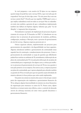 C E C I E R J – E X T E N S Ã O E M G O V E R N A N Ç A 145
AULA
5
Se você perguntar a um usuário de TI típico na sua empresa
quanto tempo ele pode ﬁcar sem o serviço XYZ, o que você acha que ele
responderá? Será que ele dirá algo como: “Eu não posso ﬁcar sem este
serviço e ponto ﬁnal”? Perceba que isso signiﬁca TMPR igual a zero, o
que implica redundância total em todos os serviços! Não só redundân-
cia total, mas também a garantia de que a redundância implementada
também não falhará em hipótese alguma. Sabemos que, pela "Lei de
Murphy", é impossível dar tal garantia.
Normalmente os projetos de implantação de processos de geren-
ciamento de serviços de TI baseados na ITIL®
v2 abordaram em sua
primeira fase os processos de gerenciamento de incidente, problema,
conﬁguração, mudança e liberação, mais o processo de gerenciamento
de nível de serviço. Algumas empresas pararam por aí.
Outras seguiram adiante, implementando um processo para
gerenciamento da capacidade e da disponibilidade nas fases seguintes.
Algumas abordaram também o gerenciamento da continuidade nessa
segunda fase de construção e amadurecimento dos processos. Como o
gerenciamento da continuidade se ocupa de questões que diﬁcilmente
podem ﬁcar restritas ao ambiente de TI, normalmente a elaboração de um
plano de continuidade pela TI é trocada pela elaboração de um plano de
continuidade para a organização. Em alguns casos, o esforço por melho-
rar os processos de gerenciamento de serviços de TI traz essa questão à
tona pela primeira vez na empresa. Em outros casos, a empresa já possui
um plano de continuidade, que é apenas adaptado para abordar também
as questões de TI ou revisado para que tais questões sejam abordadas de
maneira aderente às boas práticas que estão sendo implantadas.
Um ponto em comum na maioria dos casos é o fato de que a maior
parte das organizações não implantou o gerenciamento ﬁnanceiro da
TI ou adequou alguma funcionalidade já existente nas áreas ﬁnanceiras
da organização para mensurar os custos da TI. Nesses casos, alguns
benefícios se tornam muito mais difíceis, como o controle da demanda
através da cobrança nocional, tal como vimos quando discutimos o
gerenciamento ﬁnanceiro.
 