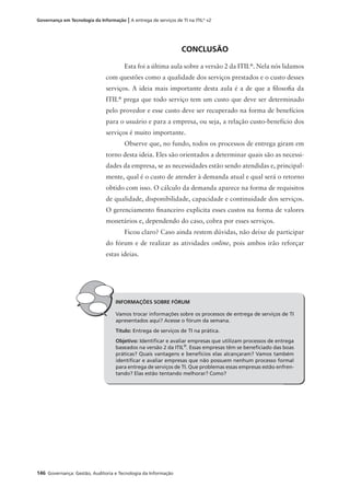 146 Governança: Gestão, Auditoria e Tecnologia da Informação
Governança em Tecnologia da Informação | A entrega de serviços de TI na ITIL®
v2
CONCLUSÃO
Esta foi a última aula sobre a versão 2 da ITIL®
. Nela nós lidamos
com questões como a qualidade dos serviços prestados e o custo desses
serviços. A ideia mais importante desta aula é a de que a ﬁlosoﬁa da
ITIL®
prega que todo serviço tem um custo que deve ser determinado
pelo provedor e esse custo deve ser recuperado na forma de benefícios
para o usuário e para a empresa, ou seja, a relação custo-benefício dos
serviços é muito importante.
Observe que, no fundo, todos os processos de entrega giram em
torno desta ideia. Eles são orientados a determinar quais são as necessi-
dades da empresa, se as necessidades estão sendo atendidas e, principal-
mente, qual é o custo de atender à demanda atual e qual será o retorno
obtido com isso. O cálculo da demanda aparece na forma de requisitos
de qualidade, disponibilidade, capacidade e continuidade dos serviços.
O gerenciamento ﬁnanceiro explicita esses custos na forma de valores
monetários e, dependendo do caso, cobra por esses serviços.
Ficou claro? Caso ainda restem dúvidas, não deixe de participar
do fórum e de realizar as atividades online, pois ambos irão reforçar
estas ideias.
INFORMAÇÕES SOBRE FÓRUM
Vamos trocar informações sobre os processos de entrega de serviços de TI
apresentados aqui? Acesse o fórum da semana.
Título: Entrega de serviços de TI na prática.
Objetivo: Identiﬁcar e avaliar empresas que utilizam processos de entrega
baseados na versão 2 da ITIL®
. Essas empresas têm se beneﬁciado das boas
práticas? Quais vantagens e benefícios elas alcançaram? Vamos também
identiﬁcar e avaliar empresas que não possuem nenhum processo formal
para entrega de serviços de TI. Que problemas essas empresas estão enfren-
tando? Elas estão tentando melhorar? Como?
 