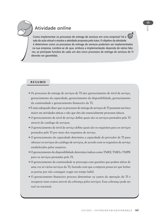 C E C I E R J – E X T E N S Ã O E M G O V E R N A N Ç A 147
AULA
5
Como implementar os processos de entrega de serviços em uma empresa? Vá à
sala de aula virtual e resolva a atividade proposta pelo tutor. O objetivo da atividade
é determinar como os processos de entrega de serviços poderiam ser implementados
na sua empresa. Lembre-se de que, embora a implementação dependa de vários fato-
res, as principais funções de cada um dos cinco processos de entrega de serviços de TI
deverão ser garantidas.
Atividade online
C 6
• Os processos de entrega de serviços de TI são: gerenciamento de nível de serviço,
gerenciamento da capacidade, gerenciamento da disponibilidade, gerenciamento
da continuidade e gerenciamento ﬁnanceiro da TI.
• É mais adequado dizer que os processos de entrega de serviços de TI possuem um foco
maior em atividades táticas e não que eles são essencialmente processos táticos.
• O gerenciamento de nível de serviço deﬁne quais são os serviços prestados pela TI
através do catálogo de serviços.
• O gerenciamento de nível de serviço deﬁne quais são os requisitos para os serviços
prestados pela TI por meio dos requisitos de serviço.
• O gerenciamento da capacidade determina a capacidade do provedor de TI para
oferecer os serviços do catálogo de serviços, de acordo com os requisitos de serviço
estabelecidos pelos usuários.
• O gerenciamento da disponibilidade determina índices como TMEF, TMEI e TMPR
para os serviços prestados pela TI.
• O gerenciamento da continuidade se preocupa com questões que podem afetar de
uma vez só vários serviços da TI, fazendo com que a empresa possa ter que fechar
as portas por não conseguir reagir em tempo hábil.
• O gerenciamento ﬁnanceiro procura determinar os custos da operação da TI e
recuperar esses custos através da cobrança pelos serviços. Essa cobrança pode ser
real ou nocional.
R E S U M O
 