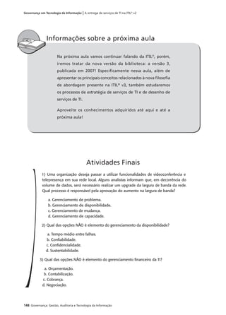 148 Governança: Gestão, Auditoria e Tecnologia da Informação
Governança em Tecnologia da Informação | A entrega de serviços de TI na ITIL®
v2
Na próxima aula vamos continuar falando da ITIL®
, porém,
iremos tratar da nova versão da biblioteca: a versão 3,
publicada em 2007! Especiﬁcamente nessa aula, além de
apresentar os principais conceitos relacionados à nova ﬁlosoﬁa
de abordagem presente na ITIL®
v3, também estudaremos
os processos de estratégia de serviços de TI e de desenho de
serviços de TI.
Aproveite os conhecimentos adquiridos até aqui e até a
próxima aula!
Informações sobre a próxima aula
1) Uma organização deseja passar a utilizar funcionalidades de videoconferência e
telepresença em sua rede local. Alguns analistas informam que, em decorrência do
volume de dados, será necessário realizar um upgrade da largura de banda da rede.
Qual processo é responsável pela aprovação do aumento na largura de banda?
a. Gerenciamento de problema.
b. Gerenciamento de disponibilidade.
c. Gerenciamento de mudança.
d. Gerenciamento de capacidade.
2) Qual das opções NÃO é elemento do gerenciamento da disponibilidade?
a. Tempo médio entre falhas.
b. Conﬁabilidade.
c. Conﬁdencialidade.
d. Sustentabilidade.
3) Qual das opções NÃO é elemento do gerenciamento ﬁnanceiro da TI?
a. Orçamentação.
b. Contabilização.
c. Cobrança.
d. Negociação.
Atividades Finais
 