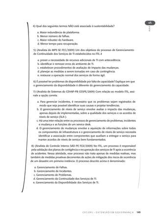 C E C I E R J – E X T E N S Ã O E M G O V E R N A N Ç A 149
AULA
5
4) Qual dos seguintes termos NÃO está associado à sustentabilidade?
a. Maior redundância de plataforma.
b. Menor número de falhas.
c. Maior robustez do hardware.
d. Menor tempo para recuperação.
5) (Analista do MPE-SE FCC/2009) Um dos objetivos do processo de Gerenciamento
de Continuidade dos Serviços de TI estabelecidos no ITIL é
a. prever a necessidade de recursos adicionais de TI com antecedência.
b. identiﬁcar e remover erros do ambiente de TI.
c. estabelecer procedimentos de avaliação de impacto das mudanças.
d. planejar as medidas a serem tomadas em caso de contingência.
e. restaurar a operação normal dos serviços de forma ágil.
6) É possível ter problemas de disponibilidade por falta de capacidade? Explique em que
o gerenciamento da disponibilidade é diferente do gerenciamento da capacidade.
7) (Analista de Sistemas do CEHAP-PB CESPE/2009) Com relação ao modelo ITIL, assi-
nale a opção correta.
a. Para gerenciar incidentes, é necessário que os problemas sejam registrados de
modo que seja possível identiﬁcar suas causas e projetar tendências.
b. O gerenciamento de níveis de serviço envolve avaliar o impacto das mudanças,
apenas depois de implementadas, sobre a qualidade dos serviços e os acordos de
níveis de serviço (SLA ).
c. Há uma inter-relação entre os processos de gerenciamento de problemas, incidentes
e mudança e as funções de um service desk.
d. O gerenciamento de mudanças envolve a aquisição de informações sobre todos
os componentes de infraestrutura e o gerenciamento de níveis de serviço necessita
identiﬁcar a associação entre componentes que auxiliam a entregar o serviço para
manter acordos de níveis de serviço bem fundamentados.
8) (Analista de Controle Interno SAD-PE FGV/2009) No ITIL, um processo é responsável
pela validação dos planos de contigência e recuperação dos serviços de TI após a ocorrência
de acidentes. Nessa atividade, esse processo não trata apenas de medidas reativas, mas
também de medidas proativas decorrentes de ações de mitigação dos riscos de ocorrência
de um desastre em primeira instância. O processo descrito acima é denominado:
a. Gerenciamento de Falhas.
b. Gerenciamento de Incidentes.
c. Gerenciamento de Problemas.
d. Gerenciamento da Continuidade dos Serviços de TI.
e. Gerenciamento da Disponibilidade dos Serviços de TI.
 
