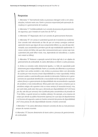 150 Governança: Gestão, Auditoria e Tecnologia da Informação
Governança em Tecnologia da Informação | A entrega de serviços de TI na ITIL®
v2
Respostas
1. Alternativa “c”. Normalmente todos os processos interagem entre si em várias
situações, inclusive neste caso. Porém o processo responsável pela aprovação da
mudança é o gerenciamento de mudança.
2. Alternativa “c”. Confidencialidade é um conceito do processo de gerenciamento
da segurança, que é tratado em outro livro da ITIL®
v2.
3. Alternativa “d”. Negociação não é um conceito do gerenciamento financeiro.
4. Alternativa “b”. Um serviço é sustentável quando ele é resistente (ou resiliente).
Esse conceito está relacionado ao fato de que um serviço consegue continuar
operando mesmo que alguns de seus componentes falhem, ou, caso ele seja inter-
rompido, suas características permitem que ele seja restabelecido rapidamente. O
menor número de falhas não quer dizer necessariamente que o serviço seja mais
sustentável (ele pode falhar muito, mas, dependendo da redundância, o usuário
nem notará as falhas).
5. Alternativa “d”. Restaurar a operação normal de forma ágil não é um objetivo do
gerenciamento da continuidade. As outras alternativas se referem a outros processos.
6. Ambos os conceitos estão diretamente ligados, e a falta de capacidade pode
obviamente gerar indisponibilidade. Porém, os conceitos são diferentes e os processos
que lidam com ambos também o são. Ambos os processos lidam com demandas
do usuário por mais recursos (maior disponibilidade ou maior capacidade). Ambos
precisam avaliar o custo-benefício para atender às demandas. Podemos ter o geren-
ciamento da capacidade identificando a necessidade real de aquisição de novos ser-
vidores (troca) e o gerenciamento da disponibilidade não recomendando a aquisição
de servidores a mais (redundância). Afinal, pode estar claro para a empresa que os
servidores antigos não suportam mais os novos serviços (é necessário trocar); mas,
por outro lado, pode estar claro que a demanda por disponibilidade 24/7 (24 horas
por dia, sete dias por semana) não é justificada pelas características do provedor de
TI (se falhar, o suporte tomará as medidas cabíveis). Por exemplo, uma empresa de
varejo que atende ao público fisicamente (apenas) em suas lojas de departamentos
e só funciona de segunda a sexta em horário comercial não precisa de disponibilidade
24/7 (mas precisa de alta disponibilidade durante o horário comercial).
7. Alternativa “c”. As outras alternativas misturam conceitos de dois ou mais processos
sempre de maneira incorreta.
8. Alternativa “d”. Decorre diretamente da teoria sobre o processo de gerenciamento
da continuidade.
 