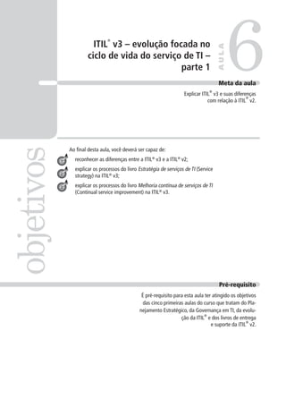 ITIL
®
v3 – evolução focada no
ciclo de vida do serviço de TI –
parte 1
Ao ﬁnal desta aula, você deverá ser capaz de:
reconhecer as diferenças entre a ITIL®
v3 e a ITIL®
v2;
explicar os processos do livro Estratégia de serviços de TI (Service
strategy) na ITIL®
v3;
explicar os processos do livro Melhoria contínua de serviços de TI
(Continual service improvement) na ITIL®
v3.
6objetivos
AULA
Meta da aula
Explicar ITIL
®
v3 e suas diferenças
com relação à ITIL
®
v2.
1
2
3
Pré-requisito
É pré-requisito para esta aula ter atingido os objetivos
das cinco primeiras aulas do curso que tratam do Pla-
nejamento Estratégico, da Governança em TI, da evolu-
ção da ITIL
®
e dos livros de entrega
e suporte da ITIL
®
v2.
 