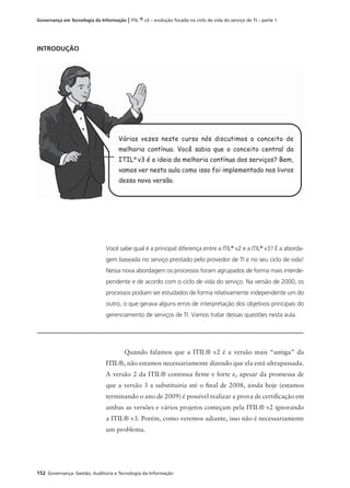 152 Governança: Gestão, Auditoria e Tecnologia da Informação
Governança em Tecnologia da Informação | ITIL ® v3 – evolução focada no ciclo de vida do serviço de TI – parte 1
INTRODUÇÃO
Você sabe qual é a principal diferença entre a ITIL®
v2 e a ITIL®
v3? É a aborda-
gem baseada no serviço prestado pelo provedor de TI e no seu ciclo de vida!
Nessa nova abordagem os processos foram agrupados de forma mais interde-
pendente e de acordo com o ciclo de vida do serviço. Na versão de 2000, os
processos podiam ser estudados de forma relativamente independente um do
outro, o que gerava alguns erros de interpretação dos objetivos principais do
gerenciamento de serviços de TI. Vamos tratar dessas questões nesta aula.
®
Várias vezes neste curso nós discutimos o conceito de
melhoria contínua. Você sabia que o conceito central da
ITIL®
v3 é a ideia da melhoria contínua dos serviços? Bem,
vamos ver nesta aula como isso foi implementado nos livros
dessa nova versão.
Quando falamos que a ITIL® v2 é a versão mais “antiga” da
ITIL®, não estamos necessariamente dizendo que ela está ultrapassada.
A versão 2 da ITIL® continua ﬁrme e forte e, apesar da promessa de
que a versão 3 a substituiria até o ﬁnal de 2008, ainda hoje (estamos
terminando o ano de 2009) é possível realizar a prova de certiﬁcação em
ambas as versões e vários projetos começam pela ITIL® v2 ignorando
a ITIL® v3. Porém, como veremos adiante, isso não é necessariamente
um problema.
 