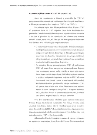 154 Governança: Gestão, Auditoria e Tecnologia da Informação
Governança em Tecnologia da Informação | ITIL ® v3 – evolução focada no ciclo de vida do serviço de TI – parte 1
COMPARAÇÕES ENTRE A ITIL®
V2 E A ITIL®
V3
Antes de começarmos a discutir o conteúdo da ITIL®
v3
propriamente dita, vamos tratar rapidamente das principais semelhanças
e diferenças entre estas duas versões: a ITIL®
v2 e a ITIL®
v3.
Em primeiro lugar, uma diferença óbvia é o fato de que a ITIL®
v2 possui sete livros e a ITIL®
v3 possui cinco livros. Você deve estar
pensando: Grande diferença! Desde quando a quantidade de livros tem
a ver com a qualidade do seu conteúdo? Ora, sabemos que não tem
mesmo. Porém, nesse caso, tal fato que em princípio seria irrelevante,
nos remete a duas considerações importantíssimas:
• O número de livros da versão 3 (cinco) foi deﬁnido estrategica-
mente para que cada um dos livros representasse um dos cinco
estágios do ciclo de vida do serviço: (i) deﬁnição das estratégias
de serviço; (ii) desenho e planejamento do serviço; (iii) transi-
ção e liberação do serviço; (iv) gerenciamento da operação do
serviço; (v) melhoria contínua do serviço.
• Ao contrário do que aconteceu com a ITIL®
v2, os livros da
ITIL®
v3 foram feitos para serem interdependentes. Embora
esse pensamento sempre tenha existido, a forma com que os
livros foram escritos na versão de 2000 não contribuía para isso
e práticas indispensáveis para os projetos na ITIL®
v2 foram
deixadas de lado (o que causou o insucesso de vários deles).
Você deve se lembrar que nas aulas em que estudamos a ITIL®
v2 apenas dois de seus sete livros foram estudados. Estudar
apenas os livros Entrega de serviços de TI e Suporte a serviços
de TI, deixando de lado os outros livros da ITIL®
v2, se tornou
uma prática de praxe adotada em todo o mundo.
Você deve estar tentando relembrar quais eram os outros cinco
livros e de que eles tratavam exatamente. Pois bem, a próxima seção
discutirá esses livros. Vamos não só relembrar quais eram os outros
cinco dos sete livros da ITIL®
v2, mas também explicar alguns conceitos
importantes que ainda não foram vistos e que servirão de base para você
entender como a ITIL®
v3 foi desenvolvida.
Adiantando, além dos livros com processos de entrega e processos
de suporte, os outros cinco livros da versão 2 eram: Gerenciamento da
 