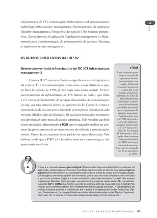 C E C I E R J – E X T E N S Ã O E M G O V E R N A N Ç A 155
AULA
6
eTOM
É um acrônimo para
mapa avançado de
operações de tele-
comunicações (em
inglês, Enhanced
Telecom Operations
Map). Ele é um
padrão criado por
empresas do setor de
Telecomunicações
(fabricantes e opera-
doras de telefonia)
que deﬁne processos
para a prestação de
serviços nessa área.
Podemos dizer que
o eTOM está para o
setor de Telecomu-
nicações assim como
a ITIL®
está para o
setor de Tecnologia
da Informação. Você
pode obter maiores
informações sobre
o eTOM em http://
www.tmforum.org.
Esse site foi acessado
em 30 de dezembro
de 2009.
infraestrutura de TI e comunicações (Information and communication
technology infrastructure management), Gerenciamento da segurança
(Security management), Perspectiva do negócio (The business perspec-
tive), Gerenciamento de aplicações (Application management ) e Plane-
jamento para a implementação do gerenciamento de serviços (Planning
to implement service management).
OS OUTROS CINCO LIVROS DA ITIL®
V2
Gererenciamento da infraestrutura de TIC (ICT infrastructure
management)
Como a ITIL®
nasceu na Europa (especiﬁcamente na Inglaterra),
ela tratava TI e telecomunicações como duas coisas distintas o que,
no ﬁnal da década de 1990, já não fazia mais tanto sentido. O livro
Gerenciamento da infraestrutura de TIC tratava de tudo o que tinha
a ver com o gerenciamento de serviços relacionados às comunicações,
ou seja, que não estivesse dentro do contexto da TI. Como já tivemos a
oportunidade de discutir, com a chamada convergência digital, está cada
vez mais difícil se fazer tal distinção. De qualquer modo, não precisamos
nos aprofundar tanto nessa discussão semântica. Vale ressaltar que hoje
existe um padrão denominado eTOM que se enquadra melhor no con-
texto do gerenciamento de serviços no setor de telefonia e comunicações
móveis. Vamos falar um pouco desse padrão em nossa última aula. Vale
lembrar ainda que a ITIL®
v3 não utiliza mais essa terminologia e não
possui mais esse livro.
O que é a chamada convergência digital? Embora não haja uma deﬁnição formal para tal
expressão, existem alguns consensos. Um deles é relacionado ao fato de que a convergência
digital deﬁne o fenômeno da convergência de mídias e meios de acesso à informação digital.
Convergência de meios a partir do momento que é cada vez mais simples estar conectado
a partir de qualquer lugar e a todo momento. Isso pode acontecer através dos acessos
tradicionais (discado, linha privada, via cabo etc.), através da rede celular 3G, via satélite,
via redes WiFi e WiMax ou mesmo via rede de energia elétrica, haja vista que o padrão PLC
(Power Line Communication) foi recentemente homologado no Brasil. A convergência de
mídias acontece quando a informação em si passa a ser gerada por todos (máquinas digi-
tais, ﬁlmadoras etc.) e compartilhada por todos através das redes sociais (Twiter, Facebook,
You tube, etc.) e outras ferramentas colaborativas (blogs, Emule, Kazaa etc.).
 