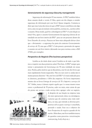 156 Governança: Gestão, Auditoria e Tecnologia da Informação
Governança em Tecnologia da Informação | ITIL ® v3 – evolução focada no ciclo de vida do serviço de TI – parte 1
Gerenciamento da segurança (Security management)
Segurança da informação? É isso mesmo. A ITIL®
também falava
desse assunto desde a versão 2! Mas, quem um dia chegou a estudar
segurança da informação por esse livro? Quase ninguém. Costuma-se
dizer que essa é uma das áreas em que a ITIL®
pouco contribuiu com algo
novo, uma vez que já existiam vários padrões, normas etc., escritos sobre
o assunto. Desse modo, qual foi a abordagem na ITIL®
v3 com relação ao
tema? Ora, agora o assunto Gerenciamento da segurança deixou de ser
estudado em um livro inteiro da ITIL®
para ser um processo dentro do
livro Desenho do serviço. Pareceu ser bem mais adequado deixar claro
que – obviamente – a segurança faz parte do contexto Gerenciamento
de serviço de TI, mas que a ITIL®
v3 não possui a pretensão de esgotar
o assunto em um livro inteiro (deixando isso para normas como a ISO
27000, por exemplo).
Perspectiva do Negócio (The business perspective)
Lembra-se do título deste curso? Lembra-se de tudo o que fala-
mos a respeito nas duas primeiras aulas? Pois bem. A ITIL®
sempre quis
tornar o pensamento da Governança em TI uma realidade em nossa
área. Porém, pelos motivos que já discutimos, esse foi um dos livros que
mais rapidamente foram esquecidos. Não era raro ouvir (e ainda não é)
muitas pessoas dizerem: “Ah, este livro da ITIL®
v2 é mais indicado para
os diretores, presidentes e CIOs das empresas. Os livros importantes
mesmo são os livros Entrega de serviços de TI e Suporte a serviços de
TI.” Enﬁm, nunca é demais repetir aquilo que é o nosso mantra nesse
curso: o proﬁssional de TI precisa, cada vez mais, estar ciente de que
ele presta um serviço e todo serviço deve agregar valor ao negócio.
A despeito de sua função na empresa (seja
ela mais operacional, tática ou estratégica),
é preciso que ele construa uma visão sistê-
mica, ou seja, que entenda as diversas pers-
pectivas sob as quais o serviço é concebido,
prestado e usado. Esse era o objetivo do
livro Perspectiva do negócio quando ele foi
escrito. Além disso, este livro também tratava
de questões como parcerias e terceirizações
(outsourcing, body shop etc.).
Figura 6.2: Estratégias de negócio.
Fonte: http://img.efetividade.net/img/
 